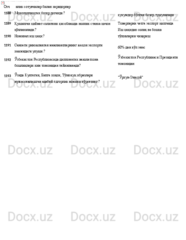 Озч илик   сотувчилар   билан   харидорлар
1188 Монополлашган   бозор   деганда:?
ҳукумдор   бўлган   бозор  тушунилади
1189
Қушилган   қиймат   солиғини   ҳисоблашда   ноллик   ставка   қачон
қўлланилади.? Товарларни   четга   экспорт   қилганда 
Иш ҳақидан солиқ ва бошқа
1190 Номинал   иш   ҳақи:? тўловларни   чиқариш
1191
1192
1193 Саноати   ривожланган   мамлакатларнинг   жаҳон   экспорти
хажмидаги улуши.?
Ўзбекистон   Республикасида   дипломатик   ваколатхона 
бошлиқлари ким томонидан тайинланади?
Ўзида Култегин, Билга хоқон, Тўнюқуқ образлари 
мужассамлашган   адабий   ёдгорлик   номини   кўрсатинг.? 60%   дан кўп   эмас
Ўзбекистон   Республикаси   Президенти 
томонидан
"Ўрхун-Энасой" 