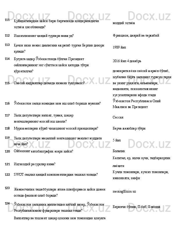 111
Қуйидагилардан   қайси   бири   биргаликда   қондириладиган
эҳтиёж ҳисобланади? моддий  эҳтиёж
112
Ишсизликнинг   қандай   турлари   мавжуд? Фрикцион,   даврий   ва   таркибий
113
114 Қачон   икки   немис   давлатини   ажратиб   турган   Берлин   девори 
қулади?
Бугунга   қадар   Ўзбекистонда   бўлган   Президент  
сайловларининг энг сўнггиси қайси қаторда тўғри 
кўрсатилган? 1989  йил
2016 йил   4   декабрь
демократия ёки сиёсий жараён бўлиб, 
шубилан   бирга   халқнинг   турмуш   тарзи
115 Сиёсий   қадриятлар   деганда   нимани   тушунасиз?
116 Ўзбекистон   халқи   номидан   ким   иш   олиб   бориши   мумкин? ва унинг руҳияти, анъаналари, 
маданияти, психологиясининг 
хусусиятларини ифода этади 
Ўзбекистон   Республикаси   Олий 
Мажлиси ва Президент
117 Халқ   депутатлари   вилоят,   туман,   шаҳар  
кенгашларининг асосий иш шакли? Сессия
118
Мурожаатларни   кўриб   чиқишнинг   асосий   принциплари? Барча   жавоблар  тўғри
119
Халқ   депутатлари   маҳаллий   кенгашининг   ваколат   муддати  
неча  йил? 5  йил
120 Ойбекнинг
  автобиографик   асари  қайси? Болалик
Капитал,   ер,   ишчи   кучи,  тадбиркорлик
121 Иқтисодий   ресурслар  нима?
122 SWOT-таҳлил   қандай   компонентлардан   ташкил   топади? лаёқати
Кучли   томонлари,   кучсиз   томонлари, 
имконияти, хавфи
123
124 Жамоатчилик   ташаббуслари   ягона   платформаси   қайси   домен 
остида фаолият олиб боради?
Ўзбекистон   халқиини   миллатидан   қатъий   назар,   Ўзбекистон 
Республикасининг фуқаролари ташкил этади?
Вилоятлар   ва   тошкент   шаҳар   ҳокими   ким   томонидан  қонунга meningfikrim.uz
Биринчи   бўлим,   II-боб,   8- модда 