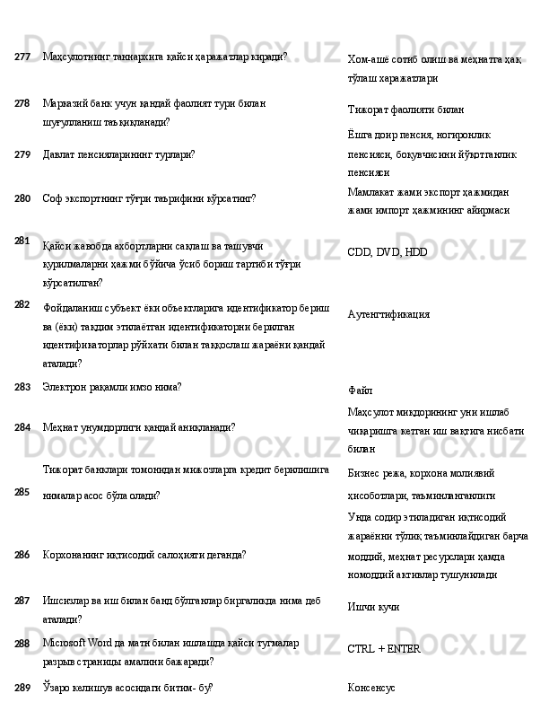 277 Маҳсулотнинг   таннархига   қайси   ҳаражатлар   киради?
Хом-ашё   сотиб   олиш   ва   меҳнатга   ҳақ 
тўлаш харажатлари
278
Марказий   банк   учун   қандай   фаолият   тури   билан  
шуғулланиш  таъқиқланади? Тижорат   фаолияти   билан
Ёшга   доир   пенсия,  ногиронлик
279 Давлат   пенсияларининг   турлари?
280 Соф   экспортнинг   тўғри   таърифини   кўрсатинг? пенсияси,   боқувчисини   йўқотганлик 
пенсияси
Мамлакат   жами   экспорт   ҳажмидан 
жами   импорт   ҳажмининг   айирмаси
281
282 Қайси   жавобда   ахбортларни   сақлаш   ва   ташувчи  
қурилмаларни ҳажми бўйича ўсиб бориш тартиби тўғри 
кўрсатилган?
Фойдаланиш   субъект   ёки   объектларига   идентификатор   бериш
ва (ёки) тақдим этилаётган идентификаторни берилган 
идентификаторлар рўйхати билан таққослаш жараёни қандай 
аталади? CDD,   DVD,   HDD
Аутенгтификация
283 Электрон   рақамли   имзо  нима?
284 Меҳнат   унумдорлиги   қандай   аниқланади?
Тижорат   банклари   томонидан   мижозларга   кредит  берилишига Файл
Маҳсулот миқдорининг уни ишлаб 
чиқаришга   кетган   иш   вақтига   нисбати 
билан
Бизнес   режа,   корхона   молиявий
285
нималар   асос   бўла  олади? ҳисоботлари,   таъминланганлиги
Унда содир этиладиган иқтисодий 
жараённи   тўлиқ   таъминлайдиган   барча
286 Корхонанинг   иқтисодий   салоҳияти  деганда?
моддий,   меҳнат   ресурслари   ҳамда 
номоддий активлар тушунилади
287
288 Ишсизлар   ва   иш   билан   банд   бўлганлар   биргаликда   нима   деб 
аталади?
Microsoft   Word   да   матн   билан   ишлашда   қайси   тугмалар  
разрыв страницы амалини бажаради? Ишчи   кучи
CTRL   +   ENTER
289 Ўзаро
  келишув   асосидаги   битим-   бу? Консенсус 