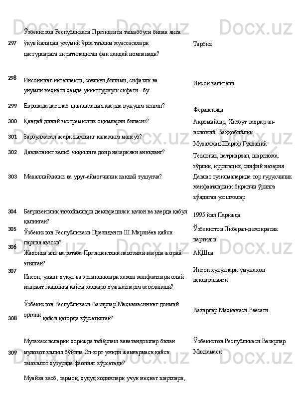 Ўзбекистон   Республикаси   Президенти   ташаббуси   билан   янги
2 97 ўқув   йилидан   умумий   ўрта   таълим   муассасалари  
дастурларига 
киритиладиган фан қандай номланади? Тарбия
298
Инсоннинг   интеллекти,   соғлиғи,билими,   сифатли   ва  
унумли меҳнати ҳамда унингтурмуш сифати - бу Инсон  капитали
299 Европада   дастлаб   цивилизация   қаерда   вужудга   келган?
300 Қандай   диний   экстремистик   оқимларни  биласиз?
301 Зарбулмасал   асари кимнинг   қаламига  мансуб?
302 Давлатнинг   келиб   чиқишига   доир   назарияни   аниқланг?
303 Маҳаллийчилик   ва   уруғ-аймоғчилик   қандай   тушунча? Ферансияда
Акромийлар,   Хизбут   таҳрир   ал-
исломий, Ваҳҳобийлик
Мухаммад   Шариф   Гулханий
Теологик, патриарҳал, шартнома, 
зўрлик, ирригация, синфий назария 
Давлат   тузилмаларида   тор   гуруҳчилик 
манфаатларини биринчи ўринга 
қўядиган уюшмалар
304
305
306
307 Бағрикенглик   тамойиллари   декларацияси   қачон   ва   қаерда   қабул
қилинган?
Ўзбекистон   Республикаси   Президенти   Ш.Мирзиёев   қайси 
партия аъзоси?
Жаҳонда   илк   маротаба   Президентлик   лавозими   қаерда   жорий 
этилган?
Инсон,   унинг   ҳуқуқ   ва   эркинликлари   ҳамда   манфаатлари   олий 
қадрият эканлиги қайси халқаро ҳужжатларга асосланади? 1995   йил   Парижда
Ўзбекистон   Либерал-демократик 
партияси
АҚШда
Инсон   ҳуқуқлари   умужаҳон 
декларацияси
Ўзбекистон   Республикаси   Вазирлар   Маҳкамасининг   доимий
308 органи
  қайси   қаторда  кўрсатилган?
Мутахассисларни   хорижда   тайёрлаш   ваватандошлар   билан
309 мулоқот   қилиш   бўйича   Эл-юрт   умиди   жамғармаси   қайси
ташкилот ҳузурида фаолият кўрсатади?
Муайян   касб,   тармоқ,   ҳудуд   ходимлари   учун   меҳнат   шартлари, Вазирлар   Маҳкамаси   Раёсати
Ўзбекистон   Республикаси   Вазирлар
Маҳкамаси  