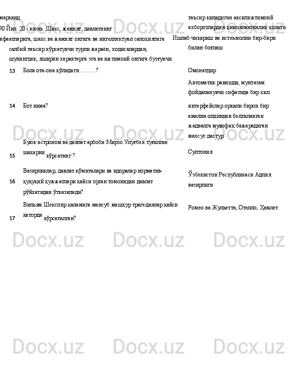
Самарқанд
1990 Йил   20 - июнъ   Шахс,   жамият,   давлатнинг
манфаатларига,   шахс   ва   жамият   онгига ва интеллектуал салоҳиятига 
салбий таъсир кўрсатувчи турли жараён, ходисалардан, 
шунингдек, яширин характерга эга ва ижтимоий онгига бузғунчи таъсир қиладиган аксилижтимоий 
ахборотлардан ҳимояланганлик ҳолати
Ишлаб   чиқариш   ва   истеъмолни   бир-бири 
билан боғлаш
13 Бола   ота-она   қўлидаги   ...........? Омонатдир
Автоматик равишда, мунтазам 
фойдаланувчи   сифатида   бир   хил
14 Бот   нима?
Буюк   астроном   ва   давлат   арбоби   Мирзо   Улуғбек  туғилган
15 шаҳарни
  кўрсатинг   ?
Вазирликлар,   давлат   қўмиталари   ва   идоралар  норматив-
16 ҳуқуқий   ҳужжатлари   қайси   орган   томонидан   давлат
рўйхатидан ўтказилади?
Вильям   Шекспир   қаламига   мансуб   машҳур   трагедиялар  қайси
17 қаторда
 кўрсатилган? интерфейслар   орқали   бирон   бир 
амални олдиндан белгиланган 
жадвалга   мувофиқ бажарадиган 
махсус дастур
Султония
Ўзбекистон   Республикаси   Адлия 
вазирлиги
Ромео   ва   Жульетта,   Отелло,   Ҳамлет 