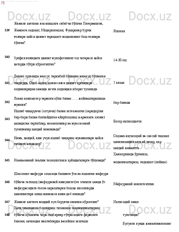 Жамият   ҳаётини   юксалишига   сабабчи   бўлган   Патернализм,
5 39 Жамоага   садоқат,   Модернизация,   Фуқаролар   бурчи  
ғоялари 
қайси давлат тараққиёт моделининг бош ғоялари 
бўлган? Япония
540
Зулфия   номидаги   давлат   мукофотининг   ёш   чегараси   қайси
қаторда тўғри кўрсатилган? 14-30   ёш
Давлат   органида   махсус   таркибий   бўлинма   мавжуд   бўлмаган
541 тақдирда, Одоб-аҳлоқ комиссияси давлат органлари 5   киши
ходимларидан камида нечта ходимдан иборат тузилади
542
543
544 Локал   компьютер   тармоғи   кўпи   билан ........ жойлаштирилиши
мумкин?
Ишлаб чиқарувчи (сотувчи) билан истеъмолчи (харидор)ни 
бир-бири билан боғлайдиган айирбошлаш жараёнига хизмат 
қиладиган   тартиблар,   механизмлар   ва   муассасавий  
тузилмалар қандай номланади?
Нима,   қандай,   ким   учун   ишлаб   чиқариш   муаммолари   қайси 
тизимга алоқадор? бир  бинода
Бозор  иқтисодиёти
Социал-иқтисодий   ва   сиёсий   ташкил 
қилинишидан қатъий назар, ҳар 
қандай жамиятга
Ҳамкорликда   ўрганиш,
545 Ноанъанавий   таълим   технологияси   қуйидагиларга   бўлинади?
Шахснинг   мафкура   соҳасида   билимга   ўзи   ва   ишонган   мафкура моделлаштириш,   тадқиқот   (лойиҳа)
546 бўйича   эътиқод   (мафкуравий   иммунитет)га   эгалиги   ҳамда   ўз
мафкурасидаги ғоя ва қарашларни бошқа инсонларда 
шакллантира олиш малакаси нима деб аталади? Мафкуравий   компетентлик
547 Жамият ҳаётига моддий куч берувчи омилни кўрсатинг? Иқтисодий   омил
Халқ таълимини бошқариш тизимини такомиллаштириш
5 48 бўйича қўшимча чора-тадбирлар тўғрисидаги фармонга 
биноан,   қачондан   мактабларда   васийлик   кенгаши   тугатилди?
Бугунги   кунда   жамиятимизнинг   