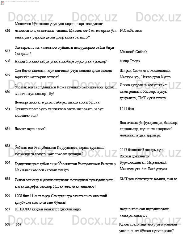 Миллатни   йўқ   қилиш   учун   уни   қириш   шарт   эмас,унинг
5 56 маданиятини, санъатини , тилини йўқ қилсанг бас, тез орада ўзи М.Скобелевга
таназзулга учрайди деган фикр кимга тегишли?
557 Электрон   почта   хизматини   қуйидаги   дастурлардан   қайси   бири
бажаради? Microsoft   Outlook
558
Аҳмад   Яссавий   қабри   устига   мақбара   қурдирган   ҳукмдор? Амир   Темур
559
560 Она   Ватан   ҳимояси,   юрт   тинчлиги   учун   жонини   фидо   қилган 
тарихий шахсларни топинг?
Ўзбекистон   Республикаси   Конституйияси   негизига   асос   қилиб
олинган ҳужжатлар - бу?
Демократиянинг   мумтоз   либерал   шакли   асоси   бўлган Широқ,   Спитамен,   Жалолиддин
Мангуберди,   Нажмиддин   Кубро
Инсон   ҳуқуқлари   бутун   жаҳон 
декларацияси, Ҳалқаро ҳуқуқ 
қоидалари, БМТ ҳужжатлари
561 Эркинликнинг буюк хартиясини инглизлар қачон қабул 1215   йил
қилишган эди?
562 Давлат   қарзи   нима? Давлатнинг   ўз   фуқаролари,   банклар, 
корхоналар, шунингдек хорижий 
мамлакатлардан қарзлари
563
564
565
566 Ўзбекистон   Республикаси   Коррупцияга   қарши   курашиш 
тўғрисидаги қонуни қачон қабул қилинди.?
Қуидагилардан   қайси   бири   Ўзбекистон   Республикаси   Вазирлар
Маҳкамаси аъзоси ҳисобланмайди
Ислом   оламида   мусулмонларнинг   эътиқодини   тузатувчи   деган 
юксак шарафга сазовор бўлган алломани аниқланг?
1908   йил   11   сентябрда   Самарқандда   очилган   илк   оммавий 
кутубхона асосчиси ким бўлган? 2017 йилнинг 3 январъ куни 
Вилоят ҳокимлари 
Бурҳониддин   ал-Марғилоний
Махмудхужа   бин  Бехбудхужа
БМТ   ҳомийлигидаги   таълим,   фан   ва
567 ЮНЕСКО   қандай   ташкилот   ҳисобланади? маданият   билан   шуғулланувчи 
халқароташкилот
568 569
Қўқон   хонлигида   амир   ул-муслимин  
унвонига   эга   бўлган ҳукмдор ким? 