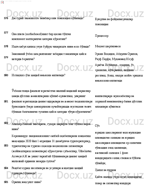 576 Дастурий   таъминотга   талаблар   ким   томонидан   қўйилади?
Буюртма   ва   фойдаланувчилар 
томонидан
577
Она   плата   (motherboard)нинг   бир   қисми   бўлган  
компонент келтирилган қаторни кўрсатинг? Процессор
578
Ишга   қабул   қилиш   учун   буйруқ чиқаришга   нима   асос   бўлади? Меҳнат   шартномаси
579 Замонавий   ўзбек   шеъриятининг   забардаст   вакиллари   қайси
қаторда берилган? Эркин   Воҳидов,   Абдулла   Орипов, 
Рауф Парфи, Муҳаммад Юсуф
Арабча   Истиқлол   -   озодлик,   ўз 
эркинлик,   кўтарилиш,  қаддини
580 Истиқлол   сўзи   қандай   маънони   англатади?
ростлаш,   ўсиш,   юқори   жойга   эришиш 
маъносини англатади
Ўзбекистонда   фаолият   юритаётган   миллий   маданий   марказлар
ҳамда   дўстлик   жамиятларини   қўллаб-қувватлаш,  уларнинг миллатлараро   муносабатлар   ва
581 фаолият юритишида давлат идоралари ва жамоат ташкилотлари хорижий   мамлакатлар   билан   дўстлик
ўртасидаги ўзаро ҳамкорликни кучайтиришда мустаҳкам таянч алоқалари қўмитаси
бўлиши   белгиланган   тузилма   қайси   қаторда   тўғри   кўрсатилган?
582
583
584 Алишер   Навоий   таъбирича,   гуҳари   шарифга   тенг   бўлган   нарса 
нима?
Коронавирус пандемиясининг салбий оқибатларини юмшатиш
мақсадида 2020 йил 1 апрелдан 31 декабргача туроператорлар, 
турагентлар ва туризм соҳасида меҳмонхона хизматлари 
(жойлаштириш   хизматлари)   кўрсатувчи   субъектлар,   Uzbekistan
Airways АЖ ва унинг таркибий бўлинмалари давлат қандай 
молиявий ёрдамни назарда тутган?
Рақобат   кураш   воситалари   ва   усуллари   жиҳатдан   қандай 
турларга бўлинади? Сўз
юридик шахсларнинг мол-мулкидан 
олинадиган солиқни ва юридик 
шахслардан   олинадиган   ер   солиғини 
тўлашдан озод қилинади;
ижтимоий солиқни 1 фоиз 
миқдоридаги   солиқ   ставкаси   бўйича
тўлайди;
Ҳалол   ва  ғирром
Қайта   ишлаш   учун сотиб   олинадиган
585 Оралиқ   маҳсулот   нима?
товар   ва   хизматлар  миқдори 