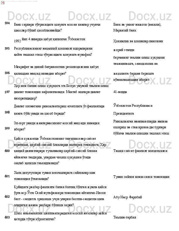 594
Банк   сирлари   тўғрисидаги   қонунга   асосан   кимлар   учунчи
шахслар бўлиб ҳисобланмайди? Банк   ва   унинг   мижози   (вакили), 
Марказий банк
1992   йил   4   январда   қабул   қилинган  Ўзбекистон
Ҳокимлик   ва   ҳокимлар   лавозими
595 Республикасининг   маҳаллий   ҳокимият   идораларини  
қайта ташкил этиш тўғрисидаги қонунига мувофиқ?
Маърифат   ва   диний   бағрикенглик   резолюциясини   қабул жорий  этилди
барчанинг   таълим   олиш   ҳуқуқини 
таъминлашга, саводсизлик ва
596
қилишдан   мақсад   нимадан   иборат?
Ҳар   ким   билим   олиш   ҳуқуқига   эга.Бепул   умумий   таълим   олиш жаҳолатга   барҳам   беришга
кўмаклашишдан иборат.
5 97 давлат   томонидан   кафолатланади.   Мактаб   ишлари   давлат
назоратидадир?
Давлат   хизматини   ривожлантириш   агентлиги   ўз   фаолиятида 41-модда
Ўзбекистон  Республикаси
598
599 кимга   бўйсунади   ва   ҳисоб   беради?
Эл-юрт   умиди   жамғармасининг   асосий   мақсади   нимадан 
иборат?
Қайси ҳужжатда Ўзбекистоннинг тинчликсевар сиёсат 
юритиши,   ҳарбий-сиёсий   блокларда   иштирок   этмаслиги,   Ҳар Президентига
Ривожланган мамлакатларда малака 
ошириш ва стажировка дастурлари 
бўйича   таълим   олишни   ташкил   этиш
600 қандай давлатлараро тузилмалар ҳарбий-сиёсий блокка 
айланган   тақдирда,   улардан   чиқиш   ҳуқуқини   ўзида  
сақлаб қолиши таъкидланади? Ташқи   сиёсат   фаолият   концепцияси
601
602
603 Халқ   депутутлари   туман   кенгашларига   сайловлар   ким 
томонидан ўтказилади?
Қуйидаги   раҳбар   фаолияти   билан   боғлиқ   бўлган   жумла   қайси 
ўрта аср Ўзта Осий мутафаккири томонидан айтилган-Инсон 
бахт - саодатга эришиши учун уларни бахтли-саодатли қила 
оладиган жамоа раҳбари бўлиши керак?
Шахс   маънавиятни   шакллантирадиган   асосий   мезонлар   қайси
қаторда тўғри кўрсатилган? Туман   сайлов   комиссияси   томонидан
Абу   Наср   Фаробий
Таълим-тарбия 