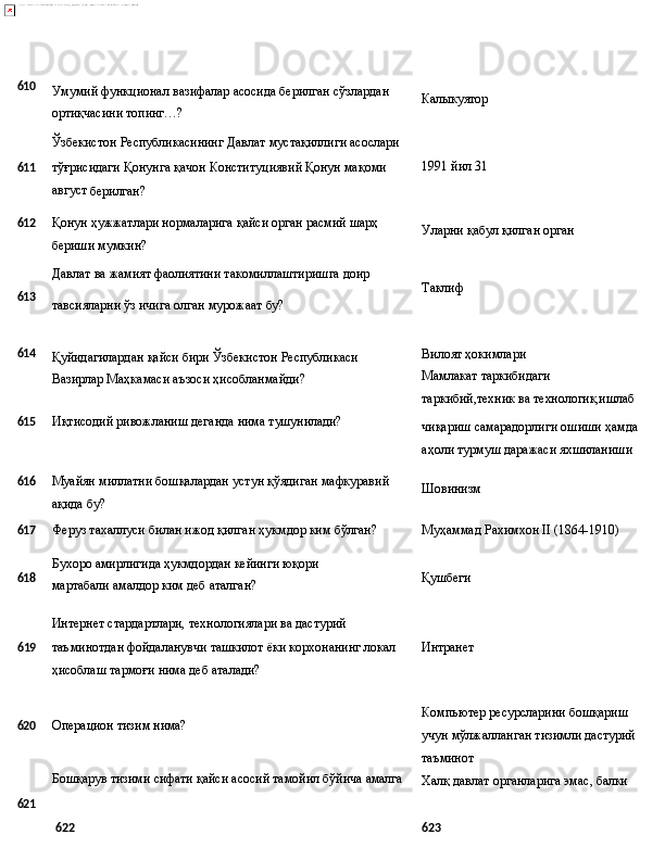 610
Умумий   функционал   вазифалар   асосида   берилган   сўзлардан 
ортиқчасини топинг…?
Ўзбекистон   Республикасининг   Давлат   мустақиллиги   асослари Калыкуятор
611 тўғрисидаги Қонунга қачон Конституциявий Қонун мақоми 1991   йил   31  
август 
берилган?
612
Қонун   ҳужжатлари   нормаларига   қайси   орган   расмий   шарҳ
бериши мумкин? Уларни   қабул   қилган   орган
Давлат   ва   жамият   фаолиятини   такомиллаштиришга   доир
613
тавсияларни   ўз   ичига   олган   мурожаат   бу? Таклиф
614
Қуйидагилардан   қайси   бири   Ўзбекистон   Республикаси
Вазирлар Маҳкамаси аъзоси ҳисобланмайди? Вилоят ҳокимлари 
Мамлакат   таркибидаги
таркибий,техник   ва   технологик,ишлаб
615 Иқтисодий   ривожланиш   деганда   нима   тушунилади?
чиқариш   самарадорлиги   ошиши   ҳамда
аҳоли турмуш даражаси яхшиланиши
616
Муайян   миллатни   бошқалардан   устун   қўядиган   мафкуравий
ақида бу? Шовинизм
617
Феруз   тахаллуси   билан   ижод   қилган   ҳукмдор   ким   бўлган? Муҳаммад   Рахимхон   II   (1864- 1910)
618 Бухоро   амирлигида   ҳукмдордан   кейинги   юқори  
мартабали амалдор ким деб аталган? Қушбеги
Интернет   стардартлари,   технологиялари   ва   дастурий
6 19 таъминотдан фойдаланувчи ташкилот ёки корхонанинг локал Интранет
ҳисоблаш тармоғи нима деб аталади?
620 Операцион   тизим   нима?
Бошқарув   тизими   сифати қайси   асосий   тамойил   бўйича   амалга Компьютер ресурсларини бошқариш 
учун   мўлжалланган   тизимли   дастурий 
таъминот
Халқ   давлат   органларига   эмас,   балки
621
622 623 