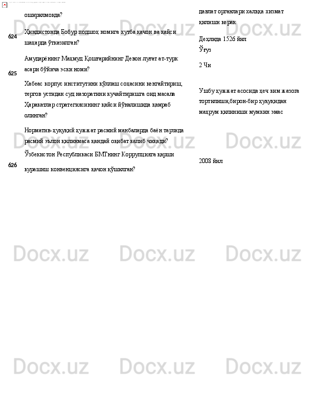 624
625 оширилмоқда?
Ҳиндистонда   Бобур   подшоҳ   номига   хутба   қачон   ва   қайси 
шаҳарда ўтказилган?
Амударёнинг   Маҳмуд   Қошғарийнинг   Девон   луғат   ат-турк 
асари бўйича эски номи?
Хабеас   корпус   институтини   қўллаш   соҳасини   кенгайтириш, 
тергов устидан суд назоратини кучайтиришга оид масала 
Ҳаракатлар стратегиясининг қайси йўналишида қамраб 
олинган?
Норматив-ҳуқуқий   ҳужжат   расмий   манбаларда   баён   тарзида
расмий эълон қилинмаса қандай оқибат келиб чиқади? давлат   органлари   халққа   хизмат 
қилиши керак
Деҳлида   1526   йил 
Ўғуз
2  Чи
Ушбу   ҳужжат   асосида   ҳеч   ким   жазога
тортилиши,бирон-бир ҳуқуқидан 
маҳрум қилиниши мумкин эмас
Ўзбекистон   Республикаси   БМТнинг   Коррупцияга   қарши
626
курашиш   конвенциясига   қачон  қўшилган? 2008  йил 