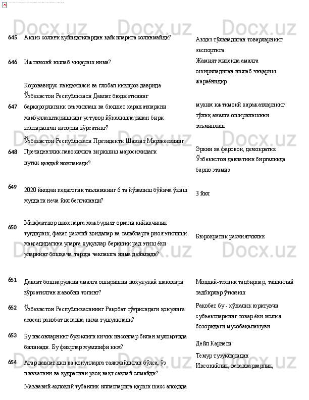 645 Акциз   солиғи   қуйидагилардан   қайсиларига   солинмайди?
646 Ижтимоий   ишлаб   чиқариш  нима?
Коронавирус   пандемияси   ва   глобал   инқироз   даврида 
Ўзбекистон Республикаси Давлат бюджетининг
647 барқарорлигини   таъминлаш   ва   бюджет   харажатларини
мақбуллаштиришнинг устувор йўналишларидан бири 
келтирилган қаторни кўрсатинг?
Ўзбекистон   Республикаси   Президенти   Шавкат   Мирзиёевнинг
648 Президентлик   лавозимига   киришиш   маросимидаги  
нутқи 
қандай номланади? Акциз   тўланадиган   товарларнинг 
экспортига
Жамият миқёида амалга 
ошириладиган   ишлаб   чиқариш 
жараёнидир
муҳим   ижтимоий   харажатларнинг 
тўлиқ амалга оширилишини 
таъминлаш
Эркин ва фаровон, демократик 
Ўзбекистон   давлатини   биргаликда 
барпо этамиз
649
650 2020   йилдан   педагогик   таълимнинг   6   та   йўналиш   бўйича   ўқиш
муддати неча йил белгиланди?
Манфаатдор шахсларга мажбурият орқали қийинчилик 
туғдириш,   фақат   расмий   қоидалар   ва   талабларга   риоя   этилиши
мақсадидагина уларга ҳуқуқлар беришни рад этиш ёки 
уларнинг бошқача   тарзда чеклашга нима дейилади? 3  йил
Бюрократик   расмиятчилик
651
652
653
654 Давлат   бошқарувини   амалга   оширишни   ноҳуқуқий   шакллари 
кўрсатилган жавобни топинг?
Ўзбекистон   Республикасининг   Рақобат   тўғрисидаги   қонунига 
асосан рақобат деганда нима тушунилади?
Бу   инсонларнинг   буюклиги   кичик   инсонлар   билан   мулоқотида
билинади. Бу фикрлар муаллифи ким?
Агар   давлат   дин   ва   қонунларга   таянмайдиган   бўлса,   ўз 
шавкатини ва қудратини узоқ вақт сақлай олмайди?
Маънавий-аҳлоқий   тубанлик   иллатларига   қарши   шахс   алоҳида Моддий-техник   тадбирлар,   ташкилий 
тадбирлар ўтказиш
Рақобат бу - хўжалик юритувчи 
субъектларнинг   товар   ёки   молия 
бозоридаги мусобақалашуви
Дейл  Карнеги
Темур тузукларидан 
Инсонийлик,   ватанпарварлик, 
