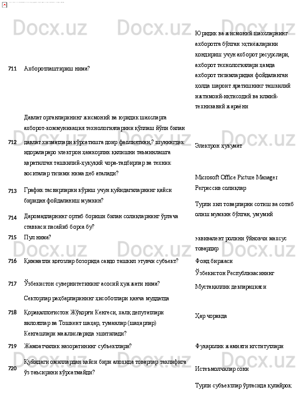 711 Ахборотлаштириш   нима?
Давлат органларининг жисмоний ва юридик шахсларга 
ахборот-коммуникация   технологияларини   қўллаш   йўли   билан Юридик ва жисмоний шахсларнинг 
ахборотга бўлган эҳтиёжларини 
қондириш учун ахборот ресурслари,
ахборот технологиялари ҳамда 
ахборот тизимларидан фойдаланган 
ҳолда   шароит   яратишнинг   ташкилий
ижтимоий-иқтисодий ва илмий-
техникавий жараёни
712
713
714 давлат   хизматлари   кўрсатишга   доир   фаолиятини,? шунингдек
идоралараро электрон ҳамкорлик қилишни таъминлашга 
қаратилган ташкилий-ҳуқуқий чора-тадбирлар ва техник 
воситалар тизими нима деб аталади?
График   тасвирларни   кўриш   учун   қуйидагиларнинг   қайси 
биридан фойдаланиш мумкин?
Даромадларнинг   ортиб   бориши   билан   солиқларнинг   ўртача 
ставкаси пасайиб борса бу? Электрон   ҳукумат
Microsoft   Office   Picture   Manager 
Регрессив солиқлар
Турли   хил   товарларни   сотиш   ва   сотиб 
олиш мумкин бўлган, умумий
715 Пул   нима?
эквивалент   ролини   ўйновчи   махсус 
товардир
716
Қимматли   қоғозлар   бозорида   савдо   ташкил   этувчи  субъект? Фонд   биржаси
Ўзбекистон  Республикасининг
717 Ўзбекистон   сувернитетининг   асосий   ҳужжати   нима?
Секторлар   раҳбарларининг   ҳисоботлари   қанча  муддатда Мустақиллик   декларацияси
718 Қорақалпоғистон Жўқорғи Кенгеси, халқ депутатлари 
вилоятлар   ва   Тошкент   шаҳар,   туманлар   (шаҳарлар)  
Кенгашлари мажлисларида эшитилади? Ҳар   чоракда
719
Жамоатчилик   назоратининг   субъектлари? Фуқаролик   жамияти  игститутлари
720 Қуйидаги   омиллардан   қайси   бири   алоҳида   товарлар   таклифига
ўз таъсирини кўрсатмайди? Истеъмолчилар   сони
Турли субъектлар ўртасида қулайроқ  