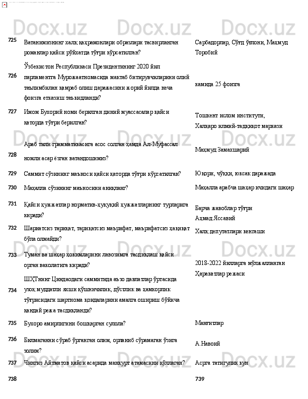 725
726
727 Ватанимизнинг   халқ   қаҳрамонлари   образлари   тасвирланган 
романлар қайси рўйхатда тўғри кўрсатилган?
Ўзбекистон Республикаси Президентининг 2020 йил 
парламентга   Мурожаатномасида   мактаб   битирувчиларини   олий
таълимбилан қамраб олиш даражасини жорий йилда неча 
фоизга етказиш таъкидланди?
Имом   Бухорий   номи   берилган   диний   муассасалар   қайси 
қаторда тўғри берилган? Сарбадорлар,   Сўғд   ўғлони,   Маҳмуд 
Торобий
камида   25   фоизга
Тошкент   ислом   институти,  
Халқаро илмий-тадқиқот маркази
Араб   тили   грамматикасига   асос   солган   ҳамда   Ал- Муфассал
728
номли   асар   ёзган   ватандошимиз? Маҳмуд   Замахшарий
729
Саммит   сўзининг   маъноси   қайси   қаторда   тўғри   кўрсатилган? Юқори,   чўққи,   юксак  даражада
730
Маҳалла   сўзининг   маъносини  аниқланг? Маҳалла   арабча   шаҳар ичидаги   шаҳар
731
732
733
734 Қайси   ҳужжатлар   норматив-ҳуқуқий   ҳужжатларнинг   турларига
киради?
Шариатсиз   тариқат,   тариқатсиз   маърифат,   маърифатсиз   ҳақиқат
бўла олмайди?
Туман   ва   шаҳар   ҳокимларини   лавозимга   тасдиқлаш   қайси 
орган ваколатига киради?
ШҲТнинг   Циндаодаги   саммитида   аъзо   давлатлар   ўртасида  
узоқ муддатли яхши қўшничилик, дўстлик ва ҳамкорлик 
тўғрисидаги шартнома қоидаларини амалга ошириш бўйича 
қандай режа тасдиқланди? Барча   жавоблар   тўғри 
Аҳмад Яссавий
Халқ   депутатлари   кенгаши
2018-2022   йилларга   мўлжалланган
Ҳаракатлар режаси
735
Бухоро   амирлигини   бошқарган   сулола? Манғитлар
736
Билмаганни   сўраб   ўрганган   олим,   орланиб   сўрамаган   ўзига
золим? А.Навоий
737
Чингиз   Айтматов   қайси   асарида   манқурт   атамасини  қўллаган? Асрга   татигулик   кун
738 739 