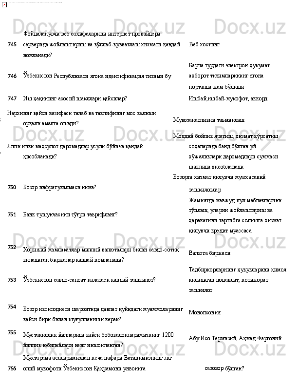 Фойдаланувчи   веб   саҳифаларини интернет   провайдери
745 серверида жойлаштириш ва қўллаб-қувватлаш хизмати қандай Веб   хостинг
номланади?
Барча   турдаги   электрон   ҳукумат
746 Ўзбекистон
  Республикаси   ягона   идентификация   тизими   бу ахборот   тизимларининг   ягона
порталда   жам  бўлиши
747 Иш
  ҳақининг   асосий   шакллари  қайсилар? Ишбай,ишбай-мукофот,   аккорд
748
749 Нархнинг   қайси   вазифаси   талаб   ва   таклифнинг   мос   келиши 
орқали амалга ошади?
Ялпи   ички   маҳсулот   даромадлар   усули   бўйича   қандай 
ҳисобланади? Мувозанатликни   таъминлаш
Моддий бойлик яратиш, хизмат кўрсатиш  
соҳаларида   банд   бўлган   уй 
хўжаликлари даромадлари суммаси 
шаклида ҳисобланади
Бозорга   хизмат   қилувчи  муассасавий
750 Бозор   инфратузилмаси  нима?
751 Банк   тушунчасини   тўғри   таърифланг? ташкилотлар
Жамиятда   мавжуд   пул   маблағларини 
тўплаш, уларни жойлаштириш ва 
ҳаракатини   тартибга   солишга   хизмат 
қилувчи кредит муассаса
752
Хорижий   мамлакатлар   миллий   валюталари   билан   савдо-сотиқ
қиладиган биржалар қандай номланади? Валюта   биржаси
Тадбиркорларнинг   ҳуқуқларини   ҳимоя
753 Ўзбекистон   савдо-саноат   палатаси   қандай   ташкилот? қиладиган   нодавлат,   нотижорат 
ташкилот
754
755 Бозор   иқтисодиёти   шароитида   давлат   қуйидаги   муаммоларнинг
қайси бири билан шуғулланиши керак?
Мустақиллик   йилларида   қайси   бобокалонларимизнинг   1200 
йиллик юбилейлари кенг нишонланган?
Муҳтарама   аёлларимиздан   неча   нафари   Ватанимизнинг   энг Монопсония
Абу   Исо   Термизий,   Аҳмад   Фарғоний
7 56 олий   мукофоти   Ўзбекистон   Қаҳрамони   унвонига   сазовор 
бўлган?  
