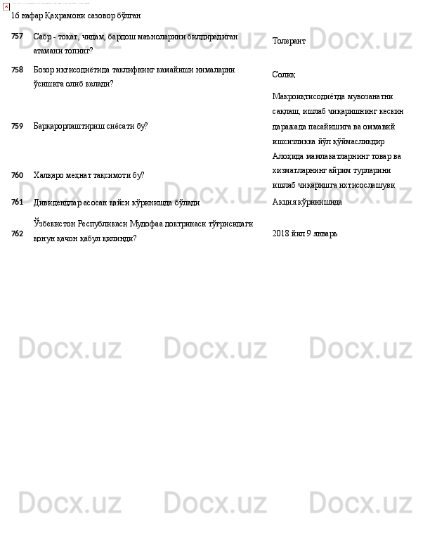 16   нафар   Қаҳрамони   сазовор  бўлган
757
758 Сабр   -   тоқат,   чидам,   бардош   маъноларини   билдирадиган
атамани топинг?
Бозор   иқтисодиётида   таклифнинг   камайиши   нималарни 
ўсишига олиб келади? Толерант
Солиқ
Макроиқтисодиётда мувозанатни 
сақлаш,   ишлаб   чиқаришнинг   кескин
759 Барқарорлаштириш   сиёсати   бу?
760 Халқаро   меҳнат   тақсимоти   бу? даражада пасайишига ва оммавий 
ишсизликка йўл қўймасликдир 
Алоҳида   мамлакатларнинг   товар   ва 
хизматларнинг айрим турларини 
ишлаб чиқаришга ихтисослашуви
761
Дивидендлар   асосан   қайси   кўринишда   бўлади Акция   кўринишида
762 Ўзбекистон   Республикаси   Мудофаа   доктринаси   тўғрисидаги
қонун қачон қабул қилинди? 2018 йил   9   январь 