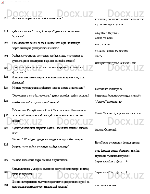 818 Ишсизлик   даражаси   қандай   аниқланади?
ишсизлар   сонининг   меҳнатга   лаёқатли 
аҳоли сонидаги улуши
819
820
821
822
823 Қайси   алломага   “Шарқ   Арастуси”   деган   шарафли   ном 
берилган?
Ўзбекистонда   қайси   давлат   ҳокимияти   органи   халқаро 
шартномаларни ратификация қилади?
Фойдаланувчининг   ресурсдан   фойдаланиш   ҳуқуқлари   ва 
рухсатларини текшириш жараёни қандай аталади?
Компьютердаги   каталог   манзилини   кўрсатилган   қаторни 
кўрсатинг.?
Ишловчи   пенсионерларга   пенсияларининг   қанча   миқдори
тўланади? Абу   Наср   Фаробий 
Олий Мажлис
авторизация
с\Users\   Publis\Documents\
100%
маҳсулотнинг   реал   ҳажмини   иш
824 Меҳнат   унумдорлиги   қуйидаги   нисбат   билан   аниқланади?
вақтининг   миқдорига
"Эзгу   фикр,   эзгу   сўз,   эзгу   амал"   деган   тамойил   қайси   тарихий Зардуштийликнинг   муқаддас   китоби
825
манбанинг   туб   моҳияти   ҳисобланади?
Ўзбекистон   Республикаси   Олий   Мажлисининг   Қонунчилик
8 26 палатаси   Спикерини   сайлаш   қайси   органнинг   ваколатига
киради? “Авесто”   китобининг
Олий   Мажлис   Қонунчилик  палатаси
827
Қуёш   тутилишини   биринчи   бўлиб   илмий   исботлаган   аллома
ким? Аҳмад   Фарғоний
Microsoft   Word   дастурида   курсордан чапдаги   белгиларни
828
ўчириш   учун   қайси   тугмадан   фойдаланилади?
829 Меҳнат   кодексига   кўра,   меҳнат  шартномаси? BackSpace   тугмасини   босиш   орқали
беш   йилдан   ортиқ   бўлмаган   муайян 
муддатга тузилиши мумкин
барча   жавоблар  тўғри +
830
831 Қонунчиликка   мувофиқ   боланинг   қонуний   вакиллари   кимлар 
бўлиши мумкин?
Инсон   иштирокисиз   мустақил   фаолият   юритувчи   дастурий   ва
аппаратли воситалар тизими қандай аталади? барча   жавоблар  тўғри +
автоматик  тизим 
