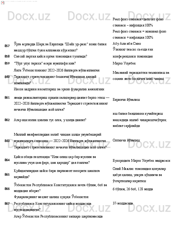 857 Ўрта   асрларда   Шарқ   ва   Европада   "Шайх ур-раис"   номи   билан
машҳур бўлган буюк алломани кўрсатинг? Реал   фоиз   ставкаси=депозит   фоиз 
ставкаси – инфляция 100%
Реал   фоиз   ставкаси   =   номинал   фоиз 
ставкаси + инфляция 100%
Абу Али ибн Сино 
Ўзининг   таъсис   съезди   ёки
858 Сиёсий   партия   қайси   орган   томонидан   тузилади? конференцияси   томонидан
859
"Тўрт   улус   тарихи"   асари   муаллифи   ким? Мирзо  Улуғбек
Янги   Ўзбекистоннинг   2022–2026   йилларга   мўлжалланган
8 60 Тараққиёт   стратегиясининг   бешинчи   йўналиши   қандай
номланади?
Инсон   қадрини   юксалтириш   ва   эркин   фуқаролик  жамиятини Маънавий   тараққиётни   таъминлаш   ва 
соҳани янги босқичга олиб чиқиш
861 янада   ривожлантириш   орқали   халқпарвар   давлат   барпо   этиш   —
2022–2026 йилларга мўлжалланган Тараққиёт стратегиясининг 
нечанчи йўналишидан жой олган? Биринчи   йўналиш
иш   билан   бандликни  кучайтириш
862 Агар   ишсизлик   циклик   тус   олса,   у   ҳолда   давлат?
Миллий   манфаатлардан   келиб   чиққан   ҳолда   умумбашарий
8 63 муаммоларга ёндашиш — 2022–2026 йилларга   мўлжалланган
Тараққиёт   стратегиясининг   нечанчи   йўналишидан   жой   олган? мақсадида   ишлаб   чиқаришгакўпроқ 
маблағ сарфлайди
Олтинчи   йўналиш
864
865
866 Қайси   обида   пештоқида   “Илм   олиш   ҳар   бир   муслим   ва  
муслима учун ҳам фарз, ҳам қарздир” дея ёзилган?
Қуйидагилардан   қайси   бири   парламент   назорати   шаклига 
кирмайди?
Ўзбекистон   Республикаси   Конституцияси   нечта   бўлим,   боб   ва 
моддадан иборат?
Фуқароларнинг   меҳнат   қилиш   ҳуқуқи  Ўзбекистон Бухородаги   Мирзо Улуғбек   мадрасаси
Олий   Мажлис   томонидан   қонунлар
қабул қилиш, уларга қўшимча ва 
ўзгартишлар киритиш
6   бўлим,   26 боб, 128  модда
867 Республикаси Конституциясининг қайси моддасида 37-моддасида
мустаҳкамланган?
Агар   Ўзбекистон   Республикасининг   халқаро   шартномасида 