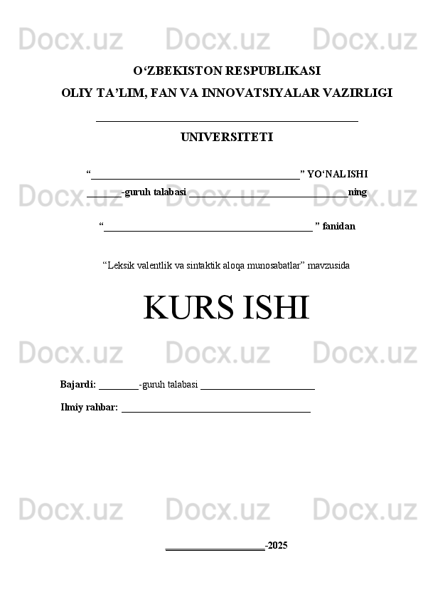 O‘Z BEKISTON RESPUBLIKASI 
OLIY TA’LIM, FAN VA INNOVATSIYALAR VAZIRLIGI
_________________________________________
UNIVERSITETI
“ __________________________________________ ” YO ‘ NALISHI
_______ -guruh talabasi  ________________________________ ning 
“ __________________________________________  ” fanidan
“ Leksik valentlik va sintaktik aloqa munosabatlar” mavzusida
KURS ISHI
Bajardi:   ________- guruh   talabasi __________ _____________
Ilmiy rahbar:   ______________________________________
____________________ -2025 