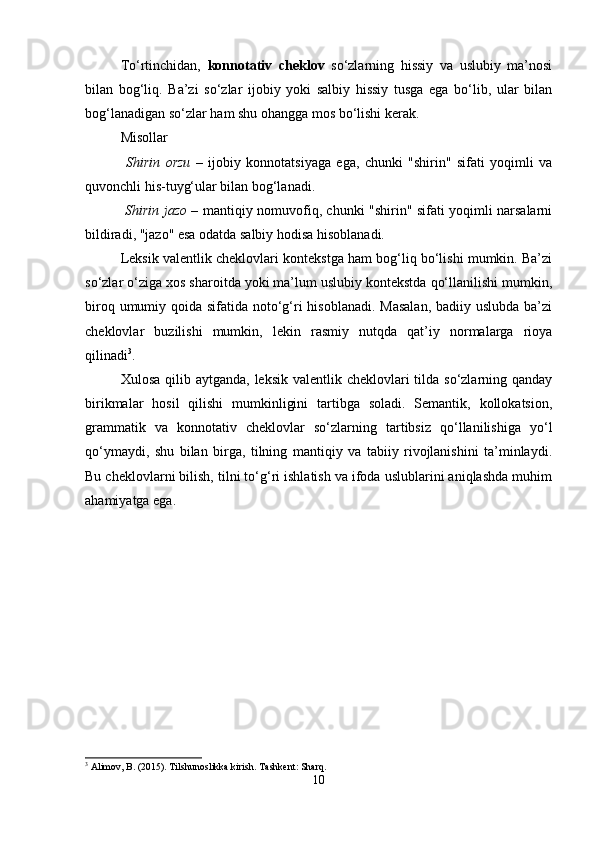 To‘rtinchidan,   konnotativ   cheklov   so‘zlarning   hissiy   va   uslubiy   ma’nosi
bilan   bog‘liq.   Ba’zi   so‘zlar   ijobiy   yoki   salbiy   hissiy   tusga   ega   bo‘lib,   ular   bilan
bog‘lanadigan so‘zlar ham shu ohangga mos bo‘lishi kerak.
Misollar
  Shirin   orzu   –   ijobiy   konnotatsiyaga   ega,   chunki   "shirin"   sifati   yoqimli   va
quvonchli his-tuyg‘ular bilan bog‘lanadi.
  Shirin jazo   – mantiqiy nomuvofiq, chunki "shirin" sifati yoqimli narsalarni
bildiradi, "jazo" esa odatda salbiy hodisa hisoblanadi.
Leksik valentlik cheklovlari kontekstga ham bog‘liq bo‘lishi mumkin. Ba’zi
so‘zlar o‘ziga xos sharoitda yoki ma’lum uslubiy kontekstda qo‘llanilishi mumkin,
biroq umumiy qoida sifatida noto‘g‘ri hisoblanadi. Masalan,  badiiy uslubda ba’zi
cheklovlar   buzilishi   mumkin,   lekin   rasmiy   nutqda   qat’iy   normalarga   rioya
qilinadi 3
.
Xulosa qilib aytganda,  leksik valentlik cheklovlari  tilda so‘zlarning qanday
birikmalar   hosil   qilishi   mumkinligini   tartibga   soladi.   Semantik,   kollokatsion,
grammatik   va   konnotativ   cheklovlar   so‘zlarning   tartibsiz   qo‘llanilishiga   yo‘l
qo‘ymaydi,   shu   bilan   birga,   tilning   mantiqiy   va   tabiiy   rivojlanishini   ta’minlaydi.
Bu cheklovlarni bilish, tilni to‘g‘ri ishlatish va ifoda uslublarini aniqlashda muhim
ahamiyatga ega.
3
 Alimov, B. (2015). Tilshunoslikka kirish. Tashkent: Sharq.
10 