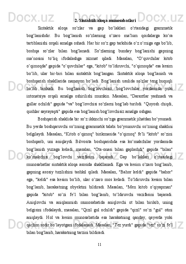 2. Sintaktik aloqa munosabatlari
Sintaktik   aloqa   so‘zlar   va   gap   bo‘laklari   o‘rtasidagi   grammatik
bog‘lanishdir.   Bu   bog‘lanish   so‘zlarning   o‘zaro   ma’lum   qoidalarga   ko‘ra
tartiblanishi orqali amalga oshadi. Har bir so‘z gap tarkibida o‘z o‘rniga ega bo‘lib,
boshqa   so‘zlar   bilan   bog‘lanadi.   So‘zlarning   bunday   bog‘lanishi   gapning
ma’nosini   to‘liq   ifodalashga   xizmat   qiladi.   Masalan,   "O‘quvchilar   kitob
o‘qimoqda" gapida "o‘quvchilar" ega, "kitob" to‘ldiruvchi, "o‘qimoqda" esa kesim
bo‘lib,   ular   bir-biri   bilan   sintaktik   bog‘langan.   Sintaktik   aloqa   bog‘lanish   va
boshqarish   shakllarida   namoyon   bo‘ladi.   Bog‘lanish   usulida   so‘zlar   teng   huquqli
bo‘lib   birikadi.   Bu   bog‘lanish   bog‘lovchisiz,   bog‘lovchilar   yordamida   yoki
intonatsiya   orqali   amalga   oshirilishi   mumkin.   Masalan,   "Daraxtlar   yashnadi   va
gullar ochildi" gapida "va" bog‘lovchisi so‘zlarni bog‘lab turibdi. "Quyosh chiqdi,
qushlar sayrayapti" gapida esa bog‘lanish bog‘lovchisiz amalga oshgan.
Boshqarish shaklida bir so‘z ikkinchi so‘zga grammatik jihatdan bo‘ysunadi.
Bu yerda boshqaruvchi so‘zning grammatik talabi bo‘ysunuvchi so‘zning shaklini
belgilaydi. Masalan,  "Kitob  o‘qimoq"  birikmasida  "o‘qimoq"  fe’li  "kitob"  so‘zini
boshqarib,   uni   aniqlaydi.   Bilvosita   boshqarishda   esa   ko‘makchilar   yordamida
bog‘lanish   yuzaga   keladi,   masalan,   "Ota-onasi   bilan   gaplashdi"   gapida   "bilan"
ko‘makchisi   bog‘lovchi   vazifasini   bajaradi.   Gap   bo‘laklari   o‘rtasidagi
munosabatlar  sintaktik aloqa asosida  shakllanadi. Ega va kesim  o‘zaro bog‘lanib,
gapning   asosiy   tuzilishini   tashkil   qiladi.   Masalan,   "Bahor   keldi"   gapida   "bahor"
ega,   "keldi"   esa   kesim   bo‘lib,   ular   o‘zaro   mos   keladi.   To‘ldiruvchi   kesim   bilan
bog‘lanib,   harakatning   obyektini   bildiradi.   Masalan,   "Men   kitob   o‘qiyapman"
gapida   "kitob"   so‘zi   fe’l   bilan   bog‘lanib,   to‘ldiruvchi   vazifasini   bajaradi.
Aniqlovchi   va   aniqlanmish   munosabatida   aniqlovchi   ot   bilan   birikib,   uning
belgisini   ifodalaydi,   masalan,   "Qizil   gul   ochildi"   gapida   "qizil"   so‘zi   "gul"   otini
aniqlaydi.   Hol   va   kesim   munosabatida   esa   harakatning   qanday,   qayerda   yoki
qachon sodir bo‘layotgani ifodalanadi. Masalan, "Tez yurdi" gapida "tez" so‘zi fe’l
bilan bog‘lanib, harakatning tarzini bildiradi.
11 