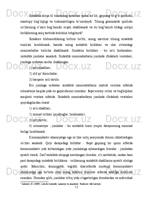Sintaktik aloqa til tizimining ajralmas qismi bo‘lib, gapning to‘g‘ri qurilishi,
mantiqiy   bog‘liqligi   va   tushunarliligini   ta’minlaydi.   Tilning   grammatik   qurilishi
so‘zlarning   o‘zaro   bog‘lanishi   orqali   shakllanadi   va   bu   bog‘lanish   tildagi   nutqiy
birliklarning aniq tartibda kelishini belgilaydi 4
.
Sintaksis   tilshunoslikning   bo'limi   bo'lib,   uning   mavzusi   tilning   sintaktik
tuzilishi   hisoblanadi,   hamda   uning   sintaktik   birliklari   va   ular   o'rtasidagi
munosabatlar   turlicha   shakllanadi.   Sintaksis   birliklari   -   bu   so'z   birikmalari,
sintaktik jumlalar  sanaladi.  Sintaktik munosabatlarni  jumlada  ifodalash  vositalari,
jumlaga nisbatan ancha cheklangan: 
1) so'z shakllari; 
2) old qo’shimchalar; 
3) barqaror so'z tartibi. 
Biz   jumlaga   nisbatan   sintaktik   munosabatlarni   uzatish   vositasi   sifatida
intonatsiya haqida juda oz gapirishimiz mumkin: faqat asosiy so'zni va bog'liqlikni
aniqlash   vositasi   sifatida.   Sintaktik   munosabatlarni   jumlada   ifodalash   vositalari
quyidagilardan iborat: 
1) so'z shakllari; 
2) xizmat so'zlari (predloglar, birikmalar); 
3) so'z tartibi; 
4)   intonatsiya   -   jumlalar   -   bu   sintaktik   tizim   yuqori   darajasining   minimal
birligi hisoblanadi. 
Kommunikativ ahamiyatga ega so’zlar nutq jarayonida doimo ishlatiladigan
so’zlar   sanaladi.   Quyi   darajadagi   birliklar   -   faqat   gapning   bir   qismi   sifatida
kommunikativ   yuk   ko'taradigan   yoki   jumlalarga   aylanadigan   iboralar   -   jumladan
ajralib turadi. Zaif sintaktik aloqaga asoslangan iboralar, o'z navbatida, undan ham
past darajadagi sintaktik birliklarni - so'zlarning sintaktik shakllarini ajratib olishga
qodir.   Ikkinchisi,   shuningdek,   tegishli   sharoitlarda   mustaqil   kommunikativ
ahamiyatga   ega   bo'lishi   yoki   uning   tarkibiy   elementi   sifatida   taklifga   kiritilishi
mumkin. Shunday qilib, jumlalar to'liq yoki o'zgartirilgan iboralardan va individual
4
 Askarov, R. (2009). Leksik valentlik: nazariya va amaliyot.  Tashkent: Ma’naviyat.
12 