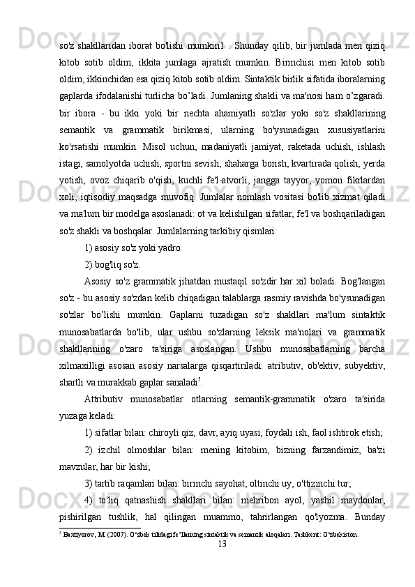 so'z   shakllaridan   iborat   bo'lishi   mumkin1   .   Shunday   qilib,   bir   jumlada   men   qiziq
kitob   sotib   oldim,   ikkita   jumlaga   ajratish   mumkin.   Birinchisi   men   kitob   sotib
oldim, ikkinchidan esa qiziq kitob sotib oldim. Sintaktik birlik sifatida iboralarning
gaplarda ifodalanishi turlicha bo’ladi. Jumlaning shakli va ma'nosi ham o’zgaradi.
bir   ibora   -   bu   ikki   yoki   bir   nechta   ahamiyatli   so'zlar   yoki   so'z   shakllarining
semantik   va   grammatik   birikmasi,   ularning   bo'ysunadigan   xususiyatlarini
ko'rsatishi   mumkin.   Misol   uchun,   madaniyatli   jamiyat,   raketada   uchish,   ishlash
istagi,   samolyotda uchish, sportni sevish, shaharga borish, kvartirada qolish, yerda
yotish,   ovoz   chiqarib   o'qish,   kuchli   fe'l-atvorli,   jangga   tayyor,   yomon   fikrlardan
xoli,   iqtisodiy   maqsadga   muvofiq.   Jumlalar   nomlash   vositasi   bo'lib   xizmat   qiladi
va ma'lum bir modelga asoslanadi: ot va kelishilgan sifatlar, fe'l va boshqariladigan
so'z shakli va boshqalar. Jumlalarning tarkibiy qismlari: 
1) asosiy so'z yoki yadro 
2) bog'liq so'z. 
Asosiy   so'z   grammatik   jihatdan   mustaqil   so'zdir   har   xil   boladi.   Bog'langan
so'z - bu asosiy so'zdan kelib chiqadigan talablarga rasmiy ravishda bo'ysunadigan
so'zlar   bo’lishi   mumkin.   Gaplarni   tuzadigan   so'z   shakllari   ma'lum   sintaktik
munosabatlarda   bo'lib,   ular   ushbu   so'zlarning   leksik   ma'nolari   va   grammatik
shakllarining   o'zaro   ta'siriga   asoslangan.   Ushbu   munosabatlarning   barcha
xilmaxilligi   asosan   asosiy   narsalarga   qisqartiriladi:   atributiv,   ob'ektiv,   subyektiv,
shartli va murakkab gaplar sanaladi 5
. 
Attributiv   munosabatlar   otlarning   semantik-grammatik   o'zaro   ta'sirida
yuzaga keladi: 
1) sifatlar bilan: chiroyli qiz, davr, ayiq uyasi, foydali ish, faol ishtirok etish;
2)   izchil   olmoshlar   bilan:   mening   kitobim,   bizning   farzandimiz,   ba'zi
mavzular, har bir kishi; 
3) tartib raqamlari bilan: birinchi sayohat, oltinchi uy, o'ttizinchi tur; 
4)   to'liq   qatnashish   shakllari   bilan:   mehribon   ayol,   yashil   maydonlar,
pishirilgan   tushlik,   hal   qilingan   muammo,   tahrirlangan   qo'lyozma.   Bunday
5
 Baxtiyorov, M. (2007). O‘zbek tilidagi fe’llarning sintaktik va semantik aloqalari.  Tashkent: O‘zbekiston.
13 