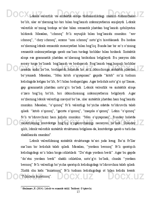 Leksik   valentlik   va   sintaktik   aloqa   tilshunoslikdagi   muhim   tushunchalar
bo‘lib, ular  so‘zlarning bir-biri  bilan bog‘lanish imkoniyatlarini  aniqlaydi. Leksik
valentlik   so‘zning   boshqa   so‘zlar   bilan   semantik   jihatdan   bog‘lanish   qobiliyatini
bildiradi.   Masalan,   “ichmoq”   fe’li   suyuqlik   bilan   bog‘lanishi   mumkin:   “suv
ichmoq”,   “choy   ichmoq”,   ammo   “non   ichmoq”   noto‘g‘ri   hisoblanadi.   Bu   hodisa
so‘zlarning leksik-semantik xususiyatlari bilan bog‘liq. Bunda har bir so‘z o‘zining
semantik   imkoniyatlariga   qarab   ma’lum   turdagi   birliklar   bilan   birikadi.   Sintaktik
aloqa   esa   grammatik   jihatdan   so‘zlarning   birikishini   belgilaydi.   Bu   jarayon   ikki
asosiy turga bo‘linadi: bog‘lanish va boshqarish. Bog‘lanish teng huquqli birliklar
orasida   sodir   bo‘lsa,   boshqarish   holatida   bir   so‘z   ikkinchisiga   sintaktik   jihatdan
bo‘ysunadi.   Masalan,   “Men   kitob   o‘qiyapman”   gapida   “kitob”   so‘zi   tushum
kelishigida kelgan bo‘lib, fe’l bilan boshqarilgan. Agar kelishik noto‘g‘ri qo‘llansa,
gap   grammatik   jihatdan   noto‘g‘ri   bo‘ladi.   Leksik   valentlik   va   sintaktik   aloqa
o‘zaro   bog‘liq   bo‘lib,   biri   ikkinchisining   imkoniyatlarini   belgilaydi.   Agar
so‘zlarning leksik valentligi mavjud bo‘lsa, ular sintaktik jihatdan ham bog‘lanishi
mumkin.   Masalan,   “o‘qimoq”   fe’li   valentligi   bo‘yicha   odatda   to‘ldiruvchi   talab
qiladi:   “kitob   o‘qimoq”,   “gazeta   o‘qimoq”,   “maqola   o‘qimoq”.   Lekin   “o‘qimoq”
fe’li   to‘ldiruvchisiz   ham   kelishi   mumkin:   “Men   o‘qiyapman”.   Bunday   holatda
valentlikning   kontekstga   bog‘liq   o‘zgaruvchanligi   namoyon   bo‘ladi.   Shunday
qilib, leksik valentlik sintaktik strukturani belgilasa-da, kontekstga qarab u turlicha
shakllanishi mumkin 6
.
Leksik   valentlikning   sintaktik   strukturaga   ta’siri   juda   keng.   Ba’zi   fe’llar
ma’lum   bir   kelishik   talab   qiladi.   Masalan,   “yordam   bermoq”   fe’li   qaratqich
kelishigidagi so‘z bilan birga ishlatiladi: “Do‘stiga yordam berdi”. Agar bu gapda
“do‘stni   yordam   berdi”   shakli   ishlatilsa,   noto‘g‘ri   bo‘ladi,   chunki   “yordam
bermoq” fe’li valentligi bo‘yicha qaratqich kelishigidagi to‘ldiruvchini talab qiladi.
Xuddi   shu   kabi   “kuzatmoq”   fe’li   tushum   kelishigidagi   ot   bilan   kelishi   kerak:
“Filmlarni kuzatmoq”.
6
 Ghulomov, R. (2014). Leksik va semantik tahlil.  Tashkent: O‘qituvchi.
15 
