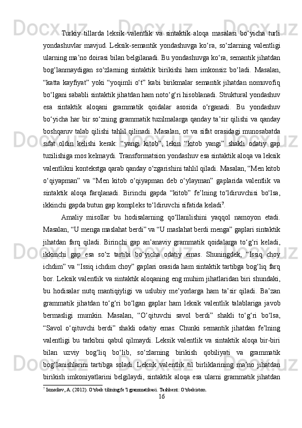 Turkiy   tillarda   leksik   valentlik   va   sintaktik   aloqa   masalasi   bo‘yicha   turli
yondashuvlar   mavjud.   Leksik-semantik   yondashuvga   ko‘ra,   so‘zlarning   valentligi
ularning ma’no doirasi bilan belgilanadi. Bu yondashuvga ko‘ra, semantik jihatdan
bog‘lanmaydigan   so‘zlarning   sintaktik   birikishi   ham   imkonsiz   bo‘ladi.   Masalan,
“katta   kayfiyat”   yoki   “yoqimli   o‘t”   kabi   birikmalar   semantik   jihatdan   nomuvofiq
bo‘lgani sababli sintaktik jihatdan ham noto‘g‘ri hisoblanadi. Struktural yondashuv
esa   sintaktik   aloqani   grammatik   qoidalar   asosida   o‘rganadi.   Bu   yondashuv
bo‘yicha har bir so‘zning grammatik tuzilmalarga qanday ta’sir qilishi  va qanday
boshqaruv talab qilishi tahlil qilinadi. Masalan, ot va sifat orasidagi munosabatda
sifat   oldin   kelishi   kerak:   “yangi   kitob”,   lekin   “kitob   yangi”   shakli   odatiy   gap
tuzilishiga mos kelmaydi. Transformatsion yondashuv esa sintaktik aloqa va leksik
valentlikni kontekstga qarab qanday o‘zgarishini tahlil qiladi. Masalan, “Men kitob
o‘qiyapman”   va   “Men   kitob   o‘qiyapman   deb   o‘ylayman”   gaplarida   valentlik   va
sintaktik   aloqa   farqlanadi.   Birinchi   gapda   “kitob”   fe’lning   to‘ldiruvchisi   bo‘lsa,
ikkinchi gapda butun gap kompleks to‘ldiruvchi sifatida keladi 7
.
Amaliy   misollar   bu   hodisalarning   qo‘llanilishini   yaqqol   namoyon   etadi.
Masalan, “U menga maslahat berdi” va “U maslahat berdi menga” gaplari sintaktik
jihatdan   farq   qiladi.   Birinchi   gap   an’anaviy   grammatik   qoidalarga   to‘g‘ri   keladi,
ikkinchi   gap   esa   so‘z   tartibi   bo‘yicha   odatiy   emas.   Shuningdek,   “Issiq   choy
ichdim” va “Issiq ichdim choy” gaplari orasida ham sintaktik tartibga bog‘liq farq
bor. Leksik valentlik va sintaktik aloqaning eng muhim jihatlaridan biri shundaki,
bu   hodisalar   nutq   mantiqiyligi   va   uslubiy   me’yorlarga   ham   ta’sir   qiladi.   Ba’zan
grammatik   jihatdan   to‘g‘ri   bo‘lgan   gaplar   ham   leksik   valentlik   talablariga   javob
bermasligi   mumkin.   Masalan,   “O‘qituvchi   savol   berdi”   shakli   to‘g‘ri   bo‘lsa,
“Savol   o‘qituvchi   berdi”   shakli   odatiy   emas.   Chunki   semantik   jihatdan   fe’lning
valentligi   bu   tarkibni   qabul   qilmaydi.   Leksik   valentlik   va   sintaktik   aloqa   bir-biri
bilan   uzviy   bog‘liq   bo‘lib,   so‘zlarning   birikish   qobiliyati   va   grammatik
bog‘lanishlarini   tartibga   soladi.   Leksik   valentlik   til   birliklarining   ma’no   jihatdan
birikish   imkoniyatlarini   belgilaydi,   sintaktik   aloqa   esa   ularni   grammatik   jihatdan
7
 Ismoilov, A. (2012). O‘zbek tilining fe’l grammatikasi.  Tashkent: O‘zbekiston.
16 