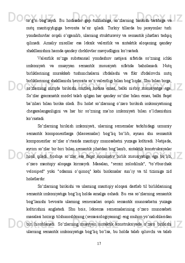 to‘g‘ri   bog‘laydi.   Bu   hodisalar   gap   tuzilishiga,   so‘zlarning   birikish   tartibiga   va
nutq   mantiqiyligiga   bevosita   ta’sir   qiladi.   Turkiy   tillarda   bu   jarayonlar   turli
yondashuvlar   orqali   o‘rganilib,   ularning   strukturaviy   va   semantik   jihatlari   tadqiq
qilinadi.   Amaliy   misollar   esa   leksik   valentlik   va   sintaktik   aloqaning   qanday
shakllanishini hamda qanday cheklovlar mavjudligini ko‘rsatadi.
Valentlik   so‘zga   substansial   yondashuv   natijasi   sifatida   so‘zning   ichki
imkoniyati   va   muayyan   semantik   xususiyati   sifatida   baholanadi.   Nutq
birliklarining   murakkab   tushunchalarni   ifodalashi   va   fikr   ifodalovchi   nutq
birliklarining shakllanishi bevosita so‘z valentligi bilan bog‘liqdir. Shu bilan birga,
so‘zlarning   nutqda   birikishi   mutlaq   hodisa   emas,   balki   nisbiy   xususiyatga   ega.
So‘zlar   grammatik   model   talab   qilgan   har   qanday   so‘zlar   bilan   emas,   balki   faqat
ba’zilari   bilan   birika   oladi.   Bu   holat   so‘zlarning   o‘zaro   birikish   imkoniyatining
chegaralanganligini   va   har   bir   so‘zning   ma’no   imkoniyati   bilan   o‘lchanishini
ko‘rsatadi.
So‘zlarning   birikish   imkoniyati,   ularning   sememalar   tarkibidagi   umumiy
semantik   komponentlarga   (klassemalar)   bog‘liq   bo‘lib,   aynan   shu   semantik
komponentlar   so‘zlar   o‘rtasida   mantiqiy   munosabatni   yuzaga   keltiradi.   Natijada,
ayrim   so‘zlar   bir-biri   bilan   semantik   jihatdan   bog‘lanib,   sintaktik   konstruksiyalar
hosil   qiladi,   boshqa   so‘zlar   esa   faqat   nominativ   birlik   xususiyatiga   ega   bo‘lib,
o‘zaro   mantiqiy   aloqaga   kirmaydi.   Masalan,   "semiz   xolodilnik",   "to‘rtburchak
velosiped"   yoki   "odamni   o‘qimoq"   kabi   birikmalar   sun’iy   va   til   tizimiga   zid
holatlardir.
So‘zlarning   birikishi   va   ularning   mantiqiy   aloqasi   dastlab   til   birliklarining
semantik imkoniyatiga bog‘liq holda amalga oshadi. Bu esa so‘zlarning semantik
bog‘lanishi   bevosita   ularning   sememalari   orqali   semantik   munosabatni   yuzaga
keltirishini   anglatadi.   Shu   bois,   leksema   sememalarining   o‘zaro   munosabati
masalasi hozirgi tilshunoslikning (semasiologiyaning) eng muhim yo‘nalishlaridan
biri   hisoblanadi.   So‘zlarning   muayyan   sintaktik   konstruksiyada   o‘zaro   birikishi
ularning   semantik   imkoniyatiga   bog‘liq   bo‘lsa,   bu   holda   talab   qiluvchi   va   talab
17 
