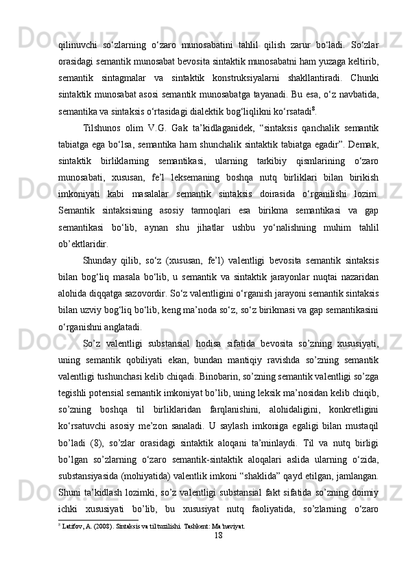 qilinuvchi   so‘zlarning   o‘zaro   munosabatini   tahlil   qilish   zarur   bo‘ladi.   So‘zlar
orasidagi semantik munosabat bevosita sintaktik munosabatni ham yuzaga keltirib,
semantik   sintagmalar   va   sintaktik   konstruksiyalarni   shakllantiradi.   Chunki
sintaktik munosabat asosi semantik munosabatga tayanadi. Bu esa, o‘z navbatida,
semantika va sintaksis o‘rtasidagi dialektik bog‘liqlikni ko‘rsatadi 8
.
Tilshunos   olim   V.G.   Gak   ta’kidlaganidek,   “sintaksis   qanchalik   semantik
tabiatga ega bo‘lsa, semantika ham  shunchalik  sintaktik tabiatga egadir”. Demak,
sintaktik   birliklarning   semantikasi,   ularning   tarkibiy   qismlarining   o‘zaro
munosabati,   xususan,   fe’l   leksemaning   boshqa   nutq   birliklari   bilan   birikish
imkoniyati   kabi   masalalar   semantik   sintaksis   doirasida   o‘rganilishi   lozim.
Semantik   sintaksisning   asosiy   tarmoqlari   esa   birikma   semantikasi   va   gap
semantikasi   bo‘lib,   aynan   shu   jihatlar   ushbu   yo‘nalishning   muhim   tahlil
ob’ektlaridir.
Shunday   qilib,   so‘z   (xususan,   fe’l)   valentligi   bevosita   semantik   sintaksis
bilan   bog‘liq   masala   bo‘lib,   u   semantik   va   sintaktik   jarayonlar   nuqtai   nazaridan
alohida diqqatga sazovordir. So‘z valentligini o‘rganish jarayoni semantik sintaksis
bilan uzviy bog‘liq bo‘lib, keng ma’noda so‘z, so‘z birikmasi va gap semantikasini
o‘rganishni anglatadi.
So’z   valentligi   substansial   hodisa   sifatida   bevosita   so’zning   xususiyati,
uning   semantik   qobiliyati   ekan,   bundan   mantiqiy   ravishda   so’zning   semantik
valentligi tushunchasi kelib chiqadi. Binobarin, so’zning semantik valentligi so’zga
tegishli potensial semantik imkoniyat bo’lib, uning leksik ma’nosidan kelib chiqib,
so’zning   boshqa   til   birliklaridan   farqlanishini,   alohidaligini,   konkretligini
ko‘rsatuvchi   asosiy   me’zon   sanaladi.   U   saylash   imkoniga   egaligi   bilan   mustaqil
bo’ladi   (8),   so’zlar   orasidagi   sintaktik   aloqani   ta’minlaydi.   Til   va   nutq   birligi
bo’lgan   so’zlarning   o‘zaro   semantik-sintaktik   aloqalari   aslida   ularning   o‘zida,
substansiyasida (mohiyatida) valentlik imkoni “shaklida” qayd etilgan, jamlangan.
Shuni   ta’kidlash   lozimki,  so’z  valentligi   substansial  fakt   sifatida  so’zning  doimiy
ichki   xususiyati   bo’lib,   bu   xususiyat   nutq   faoliyatida,   so’zlarning   o‘zaro
8
 Latifov, A. (2008). Sintaksis va til tuzilishi.  Tashkent: Ma’naviyat.
18 