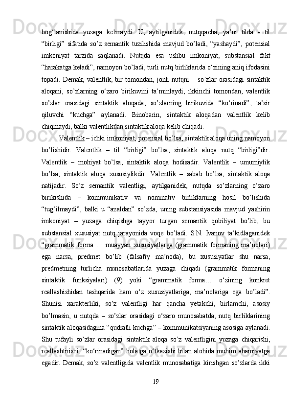 bog‘lanishida   yuzaga   kelmaydi.   U,   aytilganidek,   nutqqacha,   ya’ni   tilda   -   til
“birligi”   sifatida   so’z   semantik   tuzilishida   mavjud   bo’ladi,   “yashaydi”,   potensial
imkoniyat   tarzida   saqlanadi.   Nutqda   esa   ushbu   imkoniyat,   substansial   fakt
“harakatga keladi”, namoyon bo’ladi, turli nutq birliklarida o‘zining aniq ifodasini
topadi.   Demak,   valentlik,   bir   tomondan,   jonli   nutqni   –   so’zlar   orasidagi   sintaktik
aloqani,   so’zlarning   o‘zaro   birikuvini   ta’minlaydi,   ikkinchi   tomondan,   valentlik
so’zlar   orasidagi   sintaktik   aloqada,   so’zlarning   birikuvida   “ko‘rinadi”,   ta’sir
qiluvchi   “kuchga”   aylanadi.   Binobarin,   sintaktik   aloqadan   valentlik   kelib
chiqmaydi, balki valentlikdan sintaktik aloqa kelib chiqadi.
Valentlik – ichki imkoniyat, potensial bo’lsa, sintaktik aloqa uning namoyon
bo’lishidir.   Valentlik   –   til   “birligi”   bo’lsa,   sintaktik   aloqa   nutq   “birligi”dir.
Valentlik   –   mohiyat   bo’lsa,   sintaktik   aloqa   hodisadir.   Valentlik   –   umumiylik
bo’lsa,   sintaktik   aloqa   xususiylikdir.   Valentlik   –   sabab   bo’lsa,   sintaktik   aloqa
natijadir.   So’z   semantik   valentligi,   aytilganidek,   nutqda   so’zlarning   o‘zaro
birikishida   –   kommunikativ   va   nominativ   birliklarning   hosil   bo’lishida
“tug‘ilmaydi”,   balki   u   “azaldan”   so’zda,   uning   substansiyasida   mavjud   yashirin
imkoniyat   –   yuzaga   chiqishga   tayyor   turgan   semantik   qobiliyat   bo’lib,   bu
substansial   xususiyat   nutq   jarayonida   voqe   bo’ladi.   S.N.   Ivanov   ta’kidlaganidek
“grammatik   forma   …   muayyan   xususiyatlarga   (grammatik   formaning   ma’nolari)
ega   narsa,   predmet   bo’lib   (falsafiy   ma’noda),   bu   xususiyatlar   shu   narsa,
predmetning   turlicha   munosabatlarida   yuzaga   chiqadi   (grammatik   formaning
sintaktik   funksiyalari)   (9)   yoki   “grammatik   forma…   o‘zining   konkret
reallashishidan   tashqarida   ham   o‘z   xususiyatlariga,   ma’nolariga   ega   bo’ladi”.
Shunisi   xarakterliki,   so’z   valentligi   har   qancha   yetakchi,   birlamchi,   asosiy
bo’lmasin,   u   nutqda   –   so’zlar   orasidagi   o‘zaro   munosabatda,   nutq   birliklarining
sintaktik aloqasidagina “qudratli kuchga” – kommunikatsiyaning asosiga aylanadi.
Shu   tufayli   so’zlar   orasidagi   sintaktik   aloqa   so’z   valentligini   yuzaga   chiqarishi,
reallashtirishi, “ko‘rinadigan” holatga o‘tkazishi  bilan alohida muhim ahamiyatga
egadir.   Demak,   so’z   valentligida   valentlik   munosabatiga   kirishgan   so’zlarda   ikki
19 