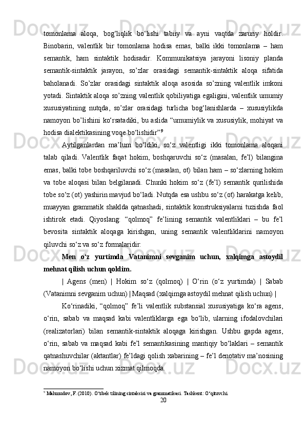 tomonlama   aloqa,   bog‘liqlik   bo‘lishi   tabiiy   va   ayni   vaqtda   zaruriy   holdir.
Binobarin,   valentlik   bir   tomonlama   hodisa   emas,   balki   ikki   tomonlama   –   ham
semantik,   ham   sintaktik   hodisadir.   Kommunikatsiya   jarayoni   lisoniy   planda
semantik-sintaktik   jarayon,   so’zlar   orasidagi   semantik-sintaktik   aloqa   sifatida
baholanadi.   So’zlar   orasidagi   sintaktik   aloqa   asosida   so’zning   valentlik   imkoni
yotadi. Sintaktik aloqa so’zning valentlik qobiliyatiga egaligini, valentlik umumiy
xususiyatining   nutqda,   so’zlar   orasidagi   turlicha   bog‘lanishlarda   –   xususiylikda
namoyon bo’lishini  ko‘rsatadiki, bu aslida  “umumiylik va xususiylik,  mohiyat va
hodisa dialektikasining voqe bo‘lishidir” 9
Aytilganlardan   ma’lum   bo‘ldiki,   so‘z   valentligi   ikki   tomonlama   aloqani
talab   qiladi.   Valentlik   faqat   hokim,   boshqaruvchi   so‘z   (masalan,   fe’l)   bilangina
emas, balki tobe boshqariluvchi so‘z (masalan, ot) bilan ham – so‘zlarning hokim
va   tobe   aloqasi   bilan   belgilanadi.   Chunki   hokim   so‘z   (fe’l)   semantik   qurilishida
tobe so‘z (ot) yashirin mavjud bo‘ladi. Nutqda esa ushbu so‘z (ot) harakatga kelib,
muayyan   grammatik   shaklda   qatnashadi,   sintaktik   konstruksiyalarni   tuzishda   faol
ishtirok   etadi.   Qiyoslang:   “qolmoq”   fe’lining   semantik   valentliklari   –   bu   fe’l
bevosita   sintaktik   aloqaga   kirishgan,   uning   semantik   valentliklarini   namoyon
qiluvchi so‘z va so‘z formalaridir:
Men   o‘z   yurtimda   Vatanimni   sevganim   uchun,   xalqimga   astoydil
mehnat qilish uchun qoldim.
|   Agens   (men)   |   Hokim   so‘z   (qolmoq)   |   O‘rin   (o‘z   yurtimda)   |   Sabab
(Vatanimni sevganim uchun) | Maqsad (xalqimga astoydil mehnat qilish uchun) |
Ko‘rinadiki,   “qolmoq”   fe’li   valentlik   substansial   xususiyatiga   ko‘ra   agens,
o‘rin,   sabab   va   maqsad   kabi   valentliklarga   ega   bo‘lib,   ularning   ifodalovchilari
(realizatorlari)   bilan   semantik-sintaktik   aloqaga   kirishgan.   Ushbu   gapda   agens,
o‘rin,   sabab   va   maqsad   kabi   fe’l   semantikasining   mantiqiy   bo‘laklari   –   semantik
qatnashuvchilar (aktantlar) fe’ldagi qolish xabarining – fe’l denotativ ma’nosining
namoyon bo‘lishi uchun xizmat qilmoqda.
9
 Mahmudov, F. (2010). O‘zbek tilining sintaksisi va grammatikasi.  Tashkent: O‘qituvchi.
20 