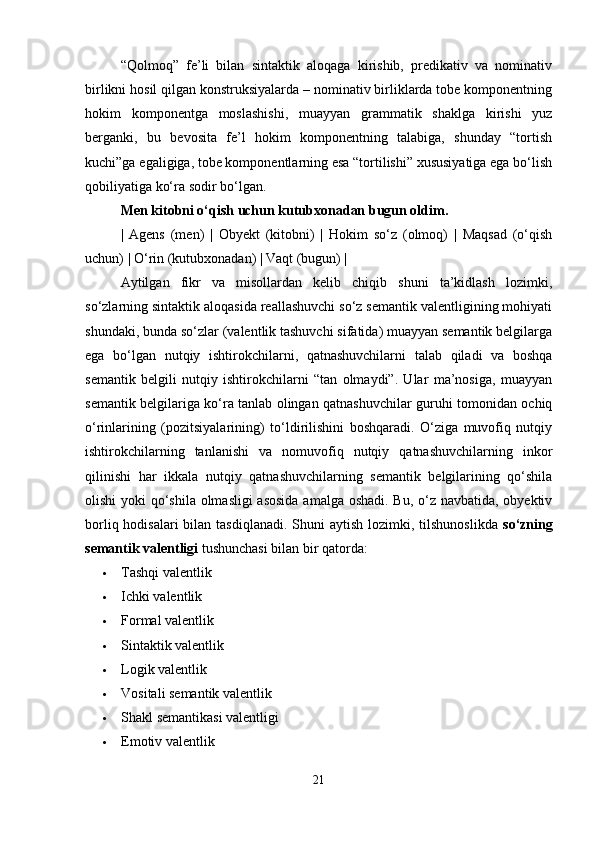“Qolmoq”   fe’li   bilan   sintaktik   aloqaga   kirishib,   predikativ   va   nominativ
birlikni hosil qilgan konstruksiyalarda – nominativ birliklarda tobe komponentning
hokim   komponentga   moslashishi,   muayyan   grammatik   shaklga   kirishi   yuz
berganki,   bu   bevosita   fe’l   hokim   komponentning   talabiga,   shunday   “tortish
kuchi”ga egaligiga, tobe komponentlarning esa “tortilishi” xususiyatiga ega bo‘lish
qobiliyatiga ko‘ra sodir bo‘lgan.
Men kitobni o‘qish uchun kutubxonadan bugun oldim.
|   Agens   (men)   |   Obyekt   (kitobni)   |   Hokim   so‘z   (olmoq)   |   Maqsad   (o‘qish
uchun) | O‘rin (kutubxonadan) | Vaqt (bugun) |
Aytilgan   fikr   va   misollardan   kelib   chiqib   shuni   ta’kidlash   lozimki,
so‘zlarning sintaktik aloqasida reallashuvchi so‘z semantik valentligining mohiyati
shundaki, bunda so‘zlar (valentlik tashuvchi sifatida) muayyan semantik belgilarga
ega   bo‘lgan   nutqiy   ishtirokchilarni,   qatnashuvchilarni   talab   qiladi   va   boshqa
semantik   belgili   nutqiy   ishtirokchilarni   “tan   olmaydi”.   Ular   ma’nosiga,   muayyan
semantik belgilariga ko‘ra tanlab olingan qatnashuvchilar guruhi tomonidan ochiq
o‘rinlarining   (pozitsiyalarining)   to‘ldirilishini   boshqaradi.   O‘ziga   muvofiq   nutqiy
ishtirokchilarning   tanlanishi   va   nomuvofiq   nutqiy   qatnashuvchilarning   inkor
qilinishi   har   ikkala   nutqiy   qatnashuvchilarning   semantik   belgilarining   qo‘shila
olishi  yoki qo‘shila olmasligi  asosida  amalga oshadi. Bu, o‘z navbatida, obyektiv
borliq hodisalari  bilan tasdiqlanadi.  Shuni  aytish lozimki, tilshunoslikda   so‘zning
semantik valentligi  tushunchasi bilan bir qatorda:
 Tashqi valentlik 
 Ichki valentlik 
 Formal valentlik
 Sintaktik valentlik
 Logik valentlik
 Vositali semantik valentlik
 Shakl semantikasi valentligi
 Emotiv valentlik
21 