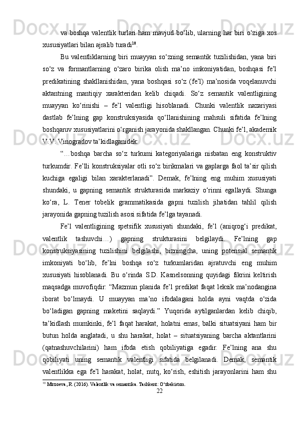 va boshqa   valentlik turlari   ham  mavjud  bo‘lib,  ularning  har  biri   o‘ziga xos
xususiyatlari bilan ajralib turadi 10
.
Bu   valentliklarning   biri   muayyan   so‘zning   semantik   tuzilishidan,   yana   biri
so‘z   va   formantlarning   o‘zaro   birika   olish   ma’no   imkoniyatidan,   boshqasi   fe’l
predikatining   shakllanishidan,   yana   boshqasi   so‘z   (fe’l)   ma’nosida   voqelanuvchi
aktantning   mantiqiy   xarakteridan   kelib   chiqadi.   So‘z   semantik   valentligining
muayyan   ko‘rinishi   –   fe’l   valentligi   hisoblanadi.   Chunki   valentlik   nazariyasi
dastlab   fe’lning   gap   konstruksiyasida   qo‘llanishining   mahsuli   sifatida   fe’lning
boshqaruv xususiyatlarini o‘rganish jarayonida shakllangan. Chunki fe’l, akademik
V.V. Vinogradov ta’kidlaganidek:
“…boshqa   barcha   so‘z   turkumi   kategoriyalariga   nisbatan   eng   konstruktiv
turkumdir. Fe’lli konstruksiyalar otli so‘z birikmalari va gaplarga faol ta’sir qilish
kuchiga   egaligi   bilan   xarakterlanadi”.   Demak,   fe’lning   eng   muhim   xususiyati
shundaki,   u   gapning   semantik   strukturasida   markaziy   o‘rinni   egallaydi.   Shunga
ko‘ra,   L.   Tener   tobelik   grammatikasida   gapni   tuzilish   jihatidan   tahlil   qilish
jarayonida gapning tuzilish asosi sifatida fe’lga tayanadi.
Fe’l   valentligining   spetsifik   xususiyati   shundaki,   fe’l   (aniqrog‘i   predikat,
valentlik   tashuvchi…)   gapning   strukturasini   belgilaydi.   Fe’lning   gap
konstruksiyasining   tuzilishini   belgilashi,   bizningcha,   uning   potensial   semantik
imkoniyati   bo‘lib,   fe’lni   boshqa   so‘z   turkumlaridan   ajratuvchi   eng   muhim
xususiyati   hisoblanadi.   Bu   o‘rinda   S.D.   Kasnelsonning   quyidagi   fikrini   keltirish
maqsadga   muvofiqdir:   “Mazmun   planida   fe’l   predikat   faqat   leksik   ma’nodangina
iborat   bo‘lmaydi.   U   muayyan   ma’no   ifodalagani   holda   ayni   vaqtda   o‘zida
bo‘ladigan   gapning   maketini   saqlaydi.”   Yuqorida   aytilganlardan   kelib   chiqib,
ta’kidlash   mumkinki,   fe’l   faqat   harakat,   holatni   emas,   balki   situatsiyani   ham   bir
butun   holda   anglatadi,   u   shu   harakat,   holat   –   situatsiyaning   barcha   aktantlarini
(qatnashuvchilarini)   ham   ifoda   etish   qobiliyatiga   egadir.   Fe’lning   ana   shu
qobiliyati   uning   semantik   valentligi   sifatida   belgilanadi.   Demak,   semantik
valentlikka   ega   fe’l   harakat,   holat,   nutq,   ko‘rish,   eshitish   jarayonlarini   ham   shu
10
 Mirzoeva, R. (2016). Valentlik va semantika.  Tashkent: O‘zbekiston.
22 