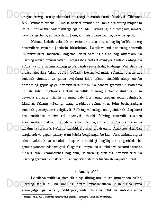 jarayonlarning   zaruriy   aktantlari   orasidagi   munosabatlarni   ifodalaydi.   Tilshunos
S.N. Ivanov ta’biricha, “Amalga  oshishi   mumkin  bo‘lgan  aloqalarning miqdoriga
ko‘ra… fe’llar turli valentliklarga ega bo‘ladi.” Qiyoslang:  o‘qidim (kim, nimani,
qayerda, qachon), suhbatlashdim (kim, kim bilan, nima haqida, qayerda, qachon) 11
.
Xulosa.   Leksik   valentlik   va   sintaktik   aloqa   o‘zaro   bog‘liq   bo‘lib,   tilning
semantik   va   sintaktik   jihatlarini   birlashtiradi.   Leksik   valentlik   so‘zning   semantik
imkoniyatlarini   ifodalashni   anglatadi,   ya'ni   so‘zning   o‘z   ichidagi   aktantlarni   va
ularning o‘zaro munosabatlarini belgilashda faol rol o‘ynaydi. Sintaktik aloqa esa
so‘zlar va so‘z birikmalarining gapda qanday joylashishi, bir-biriga ta'sir etishi va
o‘zaro   aloqalari   bilan   bog‘liq   bo‘ladi.   Leksik   valentlik   so‘zning   o‘ziga   xos
sintaktik   struktura   va   qatnashuvchilarni   talab   qilishi,   sintaktik   aloqa   esa   bu
so‘zlarning   gapda   qaysi   pozitsiyalarda   turishi   va   qanday   grammatik   shakllarda
bo‘lishi   bilan   bog‘lanadi.   Leksik   valentlik   so‘zning   sintaktik   struktura   bilan
bevosita   aloqador,   chunki   so‘zning   valentligi   uning   gapdagi   rolini   belgilaydi.
Masalan,   fe'lning   valentligi   uning   predikativ   rolini,   ya'ni   fe'lni   boshqaradigan
sintaktik   pozitsiyalarni   belgilaydi.   Fe’lning   valentligi,   uning   sintaktik   aloqalarini
shakllantirishda   muhim   rol   o‘ynaydi,   chunki   fe’lning   semantik   struktura
shakllanishi, sintaktik birikmalarni  tashkil  etishda, so‘zlarning o‘zaro aloqalari  va
holatiga ta’sir qiladi. Fe’lning sintaktik aloqalari orqali uning o‘ziga xos aktantlari
aniqlanadi va gapda qanday o‘rin tutishi belgilangan bo‘ladi. Turk tilshunosligida
leksik   valentlik   va   sintaktik   aloqalar   o‘rtasidagi   bog‘liqlikni   o‘rganishda   bir
qancha   yondashuvlar   mavjud.   O‘rganish   jarayonida   sintaktik   va   semantik   asoslar
bir-biri   bilan   chambarchas   bog‘lanib,   so‘zlarning   sintaktik   pozitsiyalarini   va
ularning grammatik shakllarini qanday ta'sir qilishini tushunish maqsad qilinadi. 
4.   Amaliy tahlil
Leksik   valentlik   va   sintaktik   aloqa   tilning   muhim   strukturalaridan   bo‘lib,
ularning   tahlili   til   birliklarining   o‘zaro   munosabatlarini   tushunishda   katta
ahamiyatga   ega.   Amaliy   tahlil   jarayonida   leksik   valentlik   va   sintaktik   aloqa
11
 Nabiev, M. (2009). Syntactic Analysis and Sentence Structure.  Tashkent: O‘qituvchi.
23 