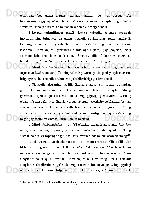 o‘rtasidagi   bog‘liqlikni   aniqlash   maqsad   qilingan.   Fe’l   va   boshqa   so‘z
turkumlarining gapdagi o‘rni, ularning o‘zaro aloqalari va bu aloqalarning sintaktik
struktura ustida qanday ta’sir ko‘rsatishi alohida e’tiborga olinadi.
1. Leksik   valentlikning   tahlili :   Leksik   valentlik   so‘zning   semantik
imkoniyatlarini   belgilaydi   va   uning   sintaktik   strukturadagi   rolini   aniqlaydi.
Fe’lning   valentligi   uning   aktantlarini   va   bu   aktantlarning   o‘zaro   aloqalarini
ifodalaydi.   Masalan,   fe’l   yashamoq   o‘zida   agens   (kim),   joy   (qayerda),   vaqt
(qachon)   kabi   aktantlarni   talab   qiladi.   Shunday   qilib,   fe’lning   valentligi   til
birliklarining o‘zaro aloqalarini tashkil etishda muhim ahamiyatga ega.
o Misol :  O‘qidim kitobni  — bu misolda fe’l  o‘qidim  ikki aktantga ega:  men
(agans) va  kitobni  (obyekt). Fe’lning valentligi ularni gapda qanday joylashtirishni
belgilaydi va bu sintaktik strukturaning shakllanishiga yordam beradi.
2. Sintaktik   aloqaning   tahlili :   Sintaktik   aloqa   esa   so‘zlar   o‘rtasidagi
grammatik   munosabatlarni   ifodalashni   nazarda   tutadi.   Bu   aloqalar,   tilning
grammatik   qoidalariga   asoslanib,   so‘zlarning   gapdagi   pozitsiyasini,   ularning
o‘zaro ta’sirini belgilaydi. Sintaktik aloqa, ayniqsa, predikativ so‘zlarning (fe’llar,
sifatlar)   gapdagi   strukturasini   shakllantirishda   muhim   rol   o‘ynaydi.   Fe’lning
semantik   valentligi   va   uning   sintaktik   aloqalari   orasidagi   bog‘liqlik   so‘zlarning
to‘g‘ri joylashuvi va sintaktik izchillikni ta’minlaydi.
o Misol :   Suhbatlashdim   —   bu   fe’l   o‘zining   sintaktik   aloqalarini   kim ,   kim
bilan ,   nima   haqida ,   qayerda ,   qachon   kabi   aktantlarni   talab   qiladi.   Fe’lning
sintaktik aloqalari gapning to‘g‘ri tuzilishini ta'minlashda muhim ahamiyatga ega 12
.
Leksik   valentlik   va   sintaktik  aloqa   o‘zaro  chambarchas   bog‘liq  bo‘lib,  ular
til   birliklarining   o‘zaro   munosabatlarini   tushunishda   asosiy   omil   hisoblanadi.   Bu
munosabatlarni   o‘rganish   orqali   fe’l   va   boshqa   so‘z   turkumlarining   o‘zaro
aloqalarini   tahlil   qilish   mumkin.   Masalan,   fe’lning   valentligi   uning   sintaktik
aloqalarini   shakllantiradi,   ya'ni   fe’lning   semantik   imkoniyatlari   uning   gapdagi
o‘rnini   va   strukturasini   belgilaydi.   Bu   holat,   ayniqsa,   so‘zlarning   sintaktik
12
 Qodirov, M. (2012). Sintaktik konstruktsiyalar va ularning struktura aloqalari.  Tashkent: Fan.
24 