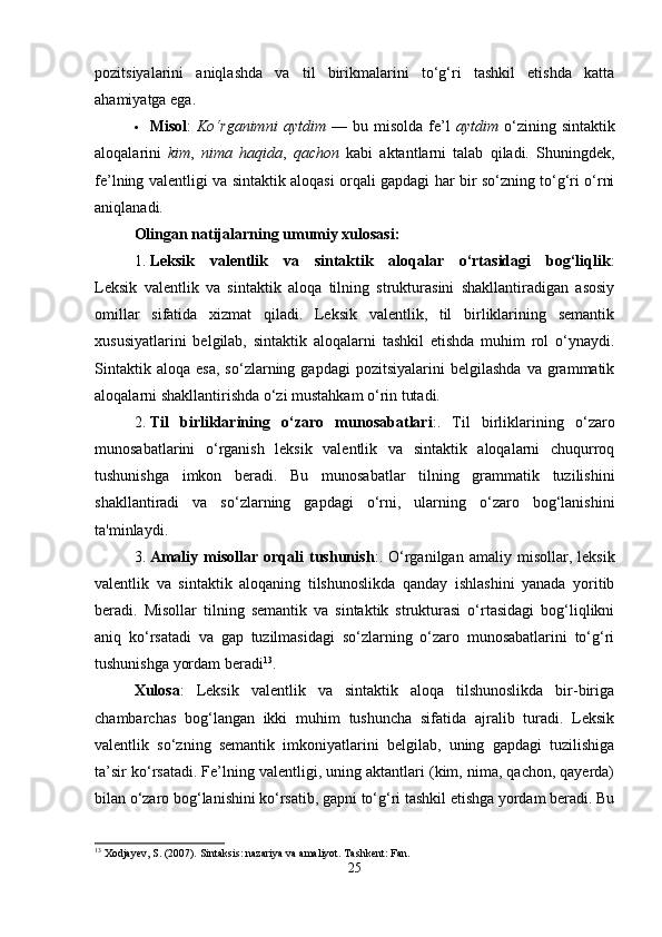 pozitsiyalarini   aniqlashda   va   til   birikmalarini   to‘g‘ri   tashkil   etishda   katta
ahamiyatga ega.
 Misol :   Ko‘rganimni   aytdim   —   bu  misolda   fe’l   aytdim   o‘zining  sintaktik
aloqalarini   kim ,   nima   haqida ,   qachon   kabi   aktantlarni   talab   qiladi.   Shuningdek,
fe’lning valentligi va sintaktik aloqasi orqali gapdagi har bir so‘zning to‘g‘ri o‘rni
aniqlanadi.
Olingan natijalarning umumiy xulosasi :
1. Leksik   valentlik   va   sintaktik   aloqalar   o‘rtasidagi   bog‘liqlik :
Leksik   valentlik   va   sintaktik   aloqa   tilning   strukturasini   shakllantiradigan   asosiy
omillar   sifatida   xizmat   qiladi.   Leksik   valentlik,   til   birliklarining   semantik
xususiyatlarini   belgilab,   sintaktik   aloqalarni   tashkil   etishda   muhim   rol   o‘ynaydi.
Sintaktik   aloqa   esa,   so‘zlarning  gapdagi   pozitsiyalarini   belgilashda   va   grammatik
aloqalarni shakllantirishda o‘zi mustahkam o‘rin tutadi.
2. Til   birliklarining   o‘zaro   munosabatlari :.   Til   birliklarining   o‘zaro
munosabatlarini   o‘rganish   leksik   valentlik   va   sintaktik   aloqalarni   chuqurroq
tushunishga   imkon   beradi.   Bu   munosabatlar   tilning   grammatik   tuzilishini
shakllantiradi   va   so‘zlarning   gapdagi   o‘rni,   ularning   o‘zaro   bog‘lanishini
ta'minlaydi.
3. Amaliy   misollar   orqali   tushunish :.  O‘rganilgan   amaliy   misollar,  leksik
valentlik   va   sintaktik   aloqaning   tilshunoslikda   qanday   ishlashini   yanada   yoritib
beradi.   Misollar   tilning   semantik   va   sintaktik   strukturasi   o‘rtasidagi   bog‘liqlikni
aniq   ko‘rsatadi   va   gap   tuzilmasidagi   so‘zlarning   o‘zaro   munosabatlarini   to‘g‘ri
tushunishga yordam beradi 13
.
Xulosa :   Leksik   valentlik   va   sintaktik   aloqa   tilshunoslikda   bir-biriga
chambarchas   bog‘langan   ikki   muhim   tushuncha   sifatida   ajralib   turadi.   Leksik
valentlik   so‘zning   semantik   imkoniyatlarini   belgilab,   uning   gapdagi   tuzilishiga
ta’sir ko‘rsatadi. Fe’lning valentligi, uning aktantlari (kim, nima, qachon, qayerda)
bilan o‘zaro bog‘lanishini ko‘rsatib, gapni to‘g‘ri tashkil etishga yordam beradi. Bu
13
 Xodjayev, S. (2007). Sintaksis: nazariya va amaliyot.  Tashkent: Fan.
25 