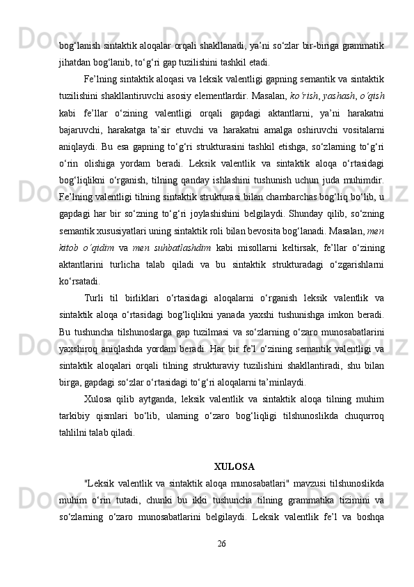 bog‘lanish sintaktik aloqalar orqali shakllanadi, ya’ni so‘zlar bir-biriga grammatik
jihatdan bog‘lanib, to‘g‘ri gap tuzilishini tashkil etadi.
Fe’lning sintaktik aloqasi va leksik valentligi gapning semantik va sintaktik
tuzilishini shakllantiruvchi asosiy elementlardir. Masalan,   ko‘rish ,   yashash ,   o‘qish
kabi   fe’llar   o‘zining   valentligi   orqali   gapdagi   aktantlarni,   ya’ni   harakatni
bajaruvchi,   harakatga   ta’sir   etuvchi   va   harakatni   amalga   oshiruvchi   vositalarni
aniqlaydi.   Bu   esa   gapning   to‘g‘ri   strukturasini   tashkil   etishga,   so‘zlarning   to‘g‘ri
o‘rin   olishiga   yordam   beradi.   Leksik   valentlik   va   sintaktik   aloqa   o‘rtasidagi
bog‘liqlikni   o‘rganish,   tilning   qanday   ishlashini   tushunish   uchun   juda   muhimdir.
Fe’lning valentligi tilning sintaktik strukturasi bilan chambarchas bog‘liq bo‘lib, u
gapdagi   har   bir   so‘zning   to‘g‘ri   joylashishini   belgilaydi.   Shunday   qilib,   so‘zning
semantik xususiyatlari uning sintaktik roli bilan bevosita bog‘lanadi. Masalan,  men
kitob   o‘qidim   va   men   suhbatlashdim   kabi   misollarni   keltirsak,   fe’llar   o‘zining
aktantlarini   turlicha   talab   qiladi   va   bu   sintaktik   strukturadagi   o‘zgarishlarni
ko‘rsatadi.
Turli   til   birliklari   o‘rtasidagi   aloqalarni   o‘rganish   leksik   valentlik   va
sintaktik   aloqa   o‘rtasidagi   bog‘liqlikni   yanada   yaxshi   tushunishga   imkon   beradi.
Bu   tushuncha   tilshunoslarga   gap   tuzilmasi   va   so‘zlarning   o‘zaro   munosabatlarini
yaxshiroq   aniqlashda   yordam   beradi.   Har   bir   fe’l   o‘zining   semantik   valentligi   va
sintaktik   aloqalari   orqali   tilning   strukturaviy   tuzilishini   shakllantiradi,   shu   bilan
birga, gapdagi so‘zlar o‘rtasidagi to‘g‘ri aloqalarni ta’minlaydi.
Xulosa   qilib   aytganda,   leksik   valentlik   va   sintaktik   aloqa   tilning   muhim
tarkibiy   qismlari   bo‘lib,   ularning   o‘zaro   bog‘liqligi   tilshunoslikda   chuqurroq
tahlilni talab qiladi. 
XULOSA
"Leksik   valentlik   va   sintaktik   aloqa   munosabatlari"   mavzusi   tilshunoslikda
muhim   o‘rin   tutadi,   chunki   bu   ikki   tushuncha   tilning   grammatika   tizimini   va
so‘zlarning   o‘zaro   munosabatlarini   belgilaydi.   Leksik   valentlik   fe’l   va   boshqa
26 