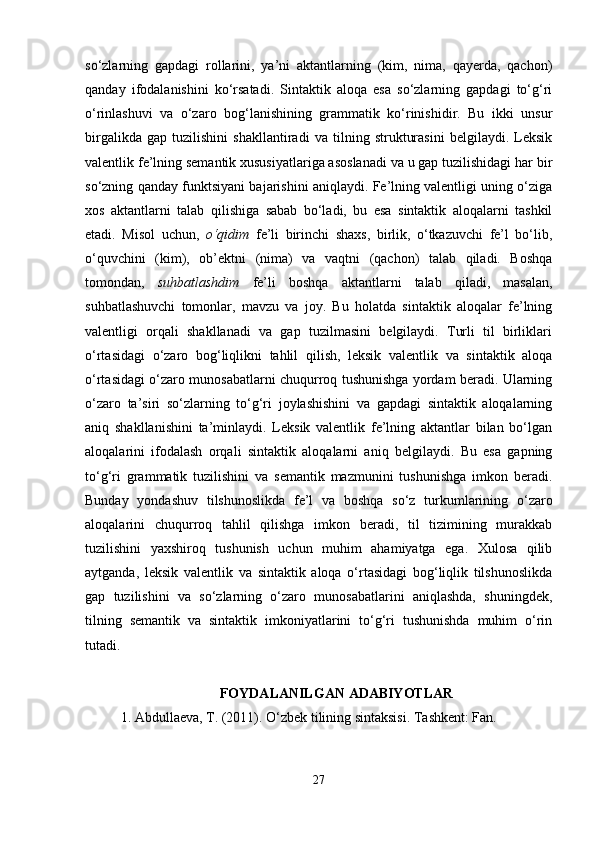 so‘zlarning   gapdagi   rollarini,   ya’ni   aktantlarning   (kim,   nima,   qayerda,   qachon)
qanday   ifodalanishini   ko‘rsatadi.   Sintaktik   aloqa   esa   so‘zlarning   gapdagi   to‘g‘ri
o‘rinlashuvi   va   o‘zaro   bog‘lanishining   grammatik   ko‘rinishidir.   Bu   ikki   unsur
birgalikda   gap   tuzilishini   shakllantiradi   va   tilning   strukturasini   belgilaydi.   Leksik
valentlik fe’lning semantik xususiyatlariga asoslanadi va u gap tuzilishidagi har bir
so‘zning qanday funktsiyani bajarishini aniqlaydi. Fe’lning valentligi uning o‘ziga
xos   aktantlarni   talab   qilishiga   sabab   bo‘ladi,   bu   esa   sintaktik   aloqalarni   tashkil
etadi.   Misol   uchun,   o‘qidim   fe’li   birinchi   shaxs,   birlik,   o‘tkazuvchi   fe’l   bo‘lib,
o‘quvchini   (kim),   ob’ektni   (nima)   va   vaqtni   (qachon)   talab   qiladi.   Boshqa
tomondan,   suhbatlashdim   fe’li   boshqa   aktantlarni   talab   qiladi,   masalan,
suhbatlashuvchi   tomonlar,   mavzu   va   joy.   Bu   holatda   sintaktik   aloqalar   fe’lning
valentligi   orqali   shakllanadi   va   gap   tuzilmasini   belgilaydi.   Turli   til   birliklari
o‘rtasidagi   o‘zaro   bog‘liqlikni   tahlil   qilish,   leksik   valentlik   va   sintaktik   aloqa
o‘rtasidagi o‘zaro munosabatlarni chuqurroq tushunishga yordam beradi. Ularning
o‘zaro   ta’siri   so‘zlarning   to‘g‘ri   joylashishini   va   gapdagi   sintaktik   aloqalarning
aniq   shakllanishini   ta’minlaydi.   Leksik   valentlik   fe’lning   aktantlar   bilan   bo‘lgan
aloqalarini   ifodalash   orqali   sintaktik   aloqalarni   aniq   belgilaydi.   Bu   esa   gapning
to‘g‘ri   grammatik   tuzilishini   va   semantik   mazmunini   tushunishga   imkon   beradi.
Bunday   yondashuv   tilshunoslikda   fe’l   va   boshqa   so‘z   turkumlarining   o‘zaro
aloqalarini   chuqurroq   tahlil   qilishga   imkon   beradi,   til   tizimining   murakkab
tuzilishini   yaxshiroq   tushunish   uchun   muhim   ahamiyatga   ega.   Xulosa   qilib
aytganda,   leksik   valentlik   va   sintaktik   aloqa   o‘rtasidagi   bog‘liqlik   tilshunoslikda
gap   tuzilishini   va   so‘zlarning   o‘zaro   munosabatlarini   aniqlashda,   shuningdek,
tilning   semantik   va   sintaktik   imkoniyatlarini   to‘g‘ri   tushunishda   muhim   o‘rin
tutadi. 
FOYDALANILGAN ADABIYOTLAR
1. Abdullaeva, T. (2011). O‘zbek tilining sintaksisi. Tashkent: Fan.
27 