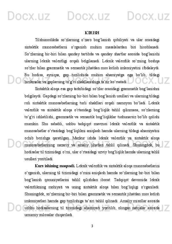 KIRISH
Tilshunoslikda   so‘zlarning   o‘zaro   bog‘lanish   qobiliyati   va   ular   orasidagi
sintaktik   munosabatlarni   o‘rganish   muhim   masalalardan   biri   hisoblanadi.
So‘zlarning   bir-biri   bilan   qanday   tartibda   va   qanday   shartlar   asosida   bog‘lanishi
ularning   leksik   valentligi   orqali   belgilanadi.   Leksik   valentlik   so‘zning   boshqa
so‘zlar bilan grammatik va semantik  jihatdan mos kelish imkoniyatini ifodalaydi.
Bu   hodisa,   ayniqsa,   gap   tuzilishida   muhim   ahamiyatga   ega   bo‘lib,   tildagi
birikmalar va gaplarning to‘g‘ri shakllanishiga ta’sir ko‘rsatadi.
Sintaktik aloqa esa gap tarkibidagi so‘zlar orasidagi grammatik bog‘lanishni
belgilaydi. Gapdagi so‘zlarning bir-biri bilan bog‘lanish usullari va ularning tildagi
roli   sintaktik   munosabatlarning   turli   shakllari   orqali   namoyon   bo‘ladi.   Leksik
valentlik   va   sintaktik   aloqa   o‘rtasidagi   bog‘liqlik   tahlil   qilinmasa,   so‘zlarning
to‘g‘ri   ishlatilishi,   grammatik  va   semantik   bog‘liqliklar   tushunarsiz   bo‘lib  qolishi
mumkin.   Shu   sababli,   ushbu   tadqiqot   mavzusi   leksik   valentlik   va   sintaktik
munosabatlar  o‘rtasidagi  bog‘liqlikni  aniqlash hamda ularning tildagi  ahamiyatini
ochib   berishga   qaratilgan.   Mazkur   ishda   leksik   valentlik   va   sintaktik   aloqa
munosabatlarining   nazariy   va   amaliy   jihatlari   tahlil   qilinadi.   Shuningdek,   bu
hodisalar til tizimidagi o‘rni, ular o‘rtasidagi uzviy bog‘liqlik hamda ularning tahlil
usullari yoritiladi.
Kurs ishining maqsadi.  Leksik valentlik va sintaktik aloqa munosabatlarini
o‘rganish, ularning til tizimidagi o‘rnini aniqlash hamda so‘zlarning bir-biri bilan
bog‘lanish   qonuniyatlarini   tahlil   qilishdan   iborat.   Tadqiqot   davomida   leksik
valentlikning   mohiyati   va   uning   sintaktik   aloqa   bilan   bog‘liqligi   o‘rganiladi.
Shuningdek, so‘zlarning bir-biri bilan grammatik va semantik jihatdan mos kelish
imkoniyatlari hamda gap tuzilishiga ta’siri tahlil qilinadi. Amaliy misollar asosida
ushbu   hodisalarning   til   tizimidagi   ahamiyati   yoritilib,   olingan   natijalar   asosida
umumiy xulosalar chiqariladi.
3 
