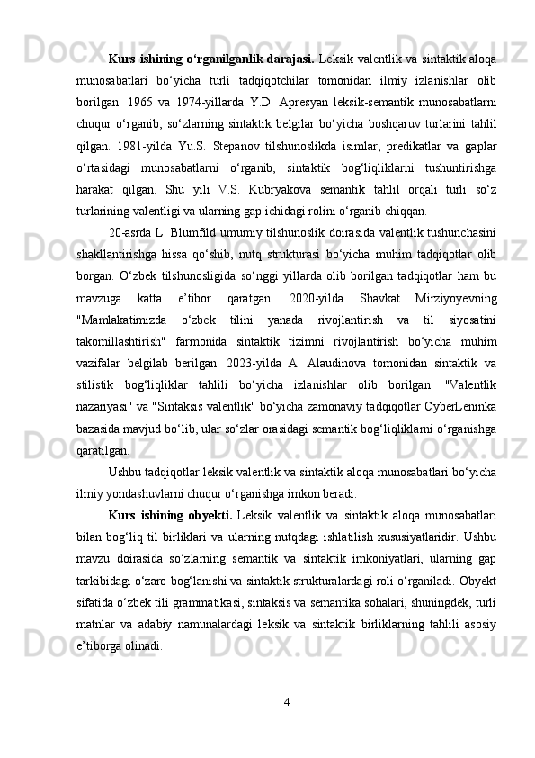 Kurs ishining o‘rganilganlik darajasi.   Leksik valentlik va sintaktik aloqa
munosabatlari   bo‘yicha   turli   tadqiqotchilar   tomonidan   ilmiy   izlanishlar   olib
borilgan.   1965   va   1974-yillarda   Y.D.   Apresyan   leksik-semantik   munosabatlarni
chuqur   o‘rganib,   so‘zlarning   sintaktik   belgilar   bo‘yicha   boshqaruv   turlarini   tahlil
qilgan.   1981-yilda   Yu.S.   Stepanov   tilshunoslikda   isimlar,   predikatlar   va   gaplar
o‘rtasidagi   munosabatlarni   o‘rganib,   sintaktik   bog‘liqliklarni   tushuntirishga
harakat   qilgan.   Shu   yili   V.S.   Kubryakova   semantik   tahlil   orqali   turli   so‘z
turlarining valentligi va ularning gap ichidagi rolini o‘rganib chiqqan.
20-asrda L. Blumfild umumiy tilshunoslik doirasida valentlik tushunchasini
shakllantirishga   hissa   qo‘shib,   nutq   strukturasi   bo‘yicha   muhim   tadqiqotlar   olib
borgan.   O‘zbek   tilshunosligida   so‘nggi   yillarda   olib   borilgan   tadqiqotlar   ham   bu
mavzuga   katta   e’tibor   qaratgan.   2020-yilda   Shavkat   Mirziyoyevning
"Mamlakatimizda   o‘zbek   tilini   yanada   rivojlantirish   va   til   siyosatini
takomillashtirish"   farmonida   sintaktik   tizimni   rivojlantirish   bo‘yicha   muhim
vazifalar   belgilab   berilgan.   2023-yilda   A.   Alaudinova   tomonidan   sintaktik   va
stilistik   bog‘liqliklar   tahlili   bo‘yicha   izlanishlar   olib   borilgan.   "Valentlik
nazariyasi" va "Sintaksis valentlik" bo‘yicha zamonaviy tadqiqotlar CyberLeninka
bazasida mavjud bo‘lib, ular so‘zlar orasidagi semantik bog‘liqliklarni o‘rganishga
qaratilgan.
Ushbu tadqiqotlar leksik valentlik va sintaktik aloqa munosabatlari bo‘yicha
ilmiy yondashuvlarni chuqur o‘rganishga imkon beradi.
Kurs   ishining   obyekti.   Leksik   valentlik   va   sintaktik   aloqa   munosabatlari
bilan   bog‘liq   til   birliklari   va   ularning   nutqdagi   ishlatilish   xususiyatlaridir.   Ushbu
mavzu   doirasida   so‘zlarning   semantik   va   sintaktik   imkoniyatlari,   ularning   gap
tarkibidagi o‘zaro bog‘lanishi va sintaktik strukturalardagi roli o‘rganiladi. Obyekt
sifatida o‘zbek tili grammatikasi, sintaksis va semantika sohalari, shuningdek, turli
matnlar   va   adabiy   namunalardagi   leksik   va   sintaktik   birliklarning   tahlili   asosiy
e’tiborga olinadi. 
4 