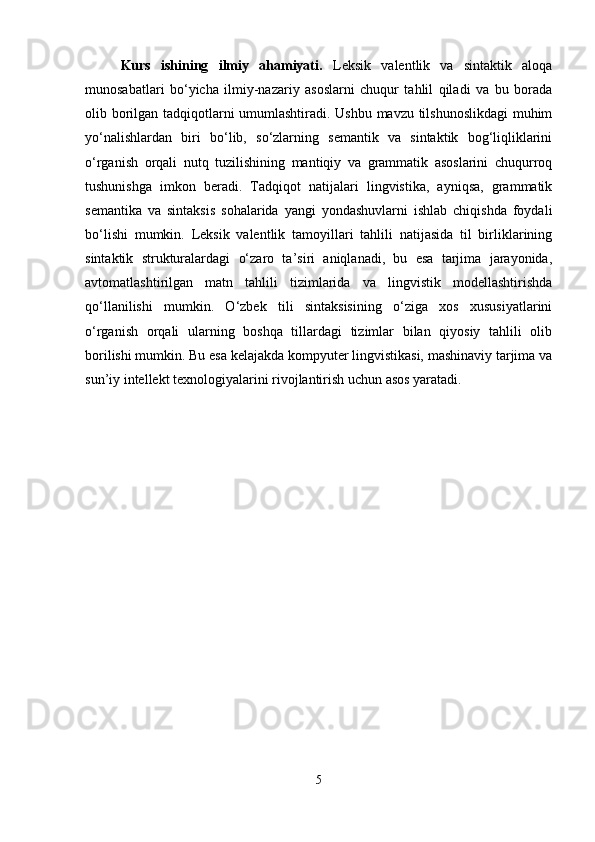 Kurs   ishining   ilmiy   ahamiyati.   Leksik   valentlik   va   sintaktik   aloqa
munosabatlari   bo‘yicha   ilmiy-nazariy   asoslarni   chuqur   tahlil   qiladi   va   bu   borada
olib borilgan tadqiqotlarni umumlashtiradi. Ushbu mavzu tilshunoslikdagi  muhim
yo‘nalishlardan   biri   bo‘lib,   so‘zlarning   semantik   va   sintaktik   bog‘liqliklarini
o‘rganish   orqali   nutq   tuzilishining   mantiqiy   va   grammatik   asoslarini   chuqurroq
tushunishga   imkon   beradi.   Tadqiqot   natijalari   lingvistika,   ayniqsa,   grammatik
semantika   va   sintaksis   sohalarida   yangi   yondashuvlarni   ishlab   chiqishda   foydali
bo‘lishi   mumkin.   Leksik   valentlik   tamoyillari   tahlili   natijasida   til   birliklarining
sintaktik   strukturalardagi   o‘zaro   ta’siri   aniqlanadi,   bu   esa   tarjima   jarayonida,
avtomatlashtirilgan   matn   tahlili   tizimlarida   va   lingvistik   modellashtirishda
qo‘llanilishi   mumkin.   O‘zbek   tili   sintaksisining   o‘ziga   xos   xususiyatlarini
o‘rganish   orqali   ularning   boshqa   tillardagi   tizimlar   bilan   qiyosiy   tahlili   olib
borilishi mumkin. Bu esa kelajakda kompyuter lingvistikasi, mashinaviy tarjima va
sun’iy intellekt texnologiyalarini rivojlantirish uchun asos yaratadi.
5 