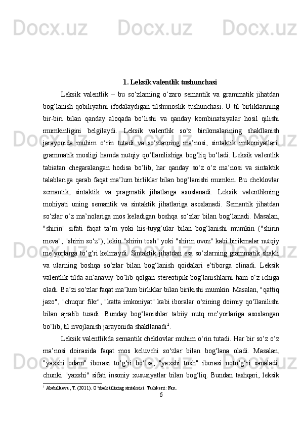 1.  Leksik valentlik tushunchasi
Leksik   valentlik   –   bu   so‘zlarning   o‘zaro   semantik   va   grammatik   jihatdan
bog‘lanish   qobiliyatini   ifodalaydigan   tilshunoslik   tushunchasi.   U   til   birliklarining
bir-biri   bilan   qanday   aloqada   bo‘lishi   va   qanday   kombinatsiyalar   hosil   qilishi
mumkinligini   belgilaydi.   Leksik   valentlik   so‘z   birikmalarining   shakllanish
jarayonida   muhim   o‘rin   tutadi   va   so‘zlarning   ma’nosi,   sintaktik   imkoniyatlari,
grammatik   mosligi   hamda  nutqiy   qo‘llanilishiga   bog‘liq   bo‘ladi.   Leksik   valentlik
tabiatan   chegaralangan   hodisa   bo‘lib,   har   qanday   so‘z   o‘z   ma’nosi   va   sintaktik
talablariga qarab  faqat  ma’lum  birliklar  bilan bog‘lanishi  mumkin. Bu cheklovlar
semantik,   sintaktik   va   pragmatik   jihatlarga   asoslanadi.   Leksik   valentlikning
mohiyati   uning   semantik   va   sintaktik   jihatlariga   asoslanadi.   Semantik   jihatdan
so‘zlar   o‘z   ma’nolariga   mos   keladigan   boshqa   so‘zlar   bilan   bog‘lanadi.   Masalan,
"shirin"   sifati   faqat   ta’m   yoki   his-tuyg‘ular   bilan   bog‘lanishi   mumkin   ("shirin
meva", "shirin so‘z"), lekin "shirin tosh" yoki "shirin ovoz" kabi birikmalar nutqiy
me’yorlarga to‘g‘ri kelmaydi. Sintaktik jihatdan esa so‘zlarning grammatik shakli
va   ularning   boshqa   so‘zlar   bilan   bog‘lanish   qoidalari   e’tiborga   olinadi.   Leksik
valentlik   tilda   an’anaviy   bo‘lib   qolgan   stereotipik   bog‘lanishlarni   ham   o‘z   ichiga
oladi. Ba’zi so‘zlar faqat ma’lum birliklar bilan birikishi mumkin. Masalan, "qattiq
jazo", "chuqur  fikr", "katta  imkoniyat"  kabi  iboralar  o‘zining doimiy qo‘llanilishi
bilan   ajralib   turadi.   Bunday   bog‘lanishlar   tabiiy   nutq   me’yorlariga   asoslangan
bo‘lib, til rivojlanish jarayonida shakllanadi 1
.
Leksik valentlikda semantik cheklovlar muhim o‘rin tutadi. Har bir so‘z o‘z
ma’nosi   doirasida   faqat   mos   keluvchi   so‘zlar   bilan   bog‘lana   oladi.   Masalan,
"yaxshi   odam"   iborasi   to‘g‘ri   bo‘lsa,   "yaxshi   tosh"   iborasi   noto‘g‘ri   sanaladi,
chunki   "yaxshi"   sifati   insoniy   xususiyatlar   bilan   bog‘liq.   Bundan   tashqari,   leksik
1
 Abdullaeva, T. (2011). O‘zbek tilining sintaksisi.  Tashkent: Fan.
6 
