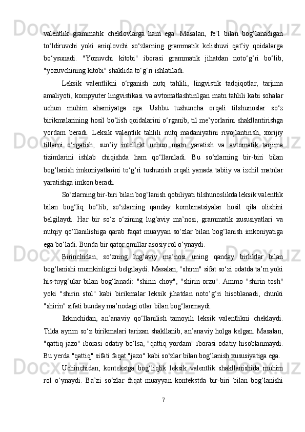 valentlik   grammatik   cheklovlarga   ham   ega.   Masalan,   fe’l   bilan   bog‘lanadigan
to‘ldiruvchi   yoki   aniqlovchi   so‘zlarning   grammatik   kelishuvi   qat’iy   qoidalarga
bo‘ysunadi.   "Yozuvchi   kitobi"   iborasi   grammatik   jihatdan   noto‘g‘ri   bo‘lib,
"yozuvchining kitobi" shaklida to‘g‘ri ishlatiladi.
Leksik   valentlikni   o‘rganish   nutq   tahlili,   lingvistik   tadqiqotlar,   tarjima
amaliyoti, kompyuter lingvistikasi va avtomatlashtirilgan matn tahlili kabi sohalar
uchun   muhim   ahamiyatga   ega.   Ushbu   tushuncha   orqali   tilshunoslar   so‘z
birikmalarining hosil bo‘lish qoidalarini o‘rganib, til me’yorlarini shakllantirishga
yordam   beradi.   Leksik   valentlik   tahlili   nutq   madaniyatini   rivojlantirish,   xorijiy
tillarni   o‘rgatish,   sun’iy   intellekt   uchun   matn   yaratish   va   avtomatik   tarjima
tizimlarini   ishlab   chiqishda   ham   qo‘llaniladi.   Bu   so‘zlarning   bir-biri   bilan
bog‘lanish imkoniyatlarini to‘g‘ri tushunish orqali yanada tabiiy va izchil matnlar
yaratishga imkon beradi.
So‘zlarning bir-biri bilan bog‘lanish qobiliyati tilshunoslikda leksik valentlik
bilan   bog‘liq   bo‘lib,   so‘zlarning   qanday   kombinatsiyalar   hosil   qila   olishini
belgilaydi.   Har   bir   so‘z   o‘zining   lug‘aviy   ma’nosi,   grammatik   xususiyatlari   va
nutqiy   qo‘llanilishiga   qarab   faqat   muayyan   so‘zlar   bilan   bog‘lanish   imkoniyatiga
ega bo‘ladi. Bunda bir qator omillar asosiy rol o‘ynaydi.
Birinchidan,   so‘zning   lug‘aviy   ma’nosi   uning   qanday   birliklar   bilan
bog‘lanishi mumkinligini belgilaydi. Masalan, "shirin" sifat so‘zi odatda ta’m yoki
his-tuyg‘ular   bilan   bog‘lanadi:   "shirin   choy",   "shirin   orzu".   Ammo   "shirin   tosh"
yoki   "shirin   stol"   kabi   birikmalar   leksik   jihatdan   noto‘g‘ri   hisoblanadi,   chunki
"shirin" sifati bunday ma’nodagi otlar bilan bog‘lanmaydi.
Ikkinchidan,   an’anaviy   qo‘llanilish   tamoyili   leksik   valentlikni   cheklaydi.
Tilda ayrim so‘z birikmalari tarixan shakllanib, an’anaviy holga kelgan. Masalan,
"qattiq  jazo"  iborasi  odatiy  bo‘lsa,   "qattiq  yordam"  iborasi   odatiy  hisoblanmaydi.
Bu yerda "qattiq" sifati faqat "jazo" kabi so‘zlar bilan bog‘lanish xususiyatiga ega.
Uchinchidan,   kontekstga   bog‘liqlik   leksik   valentlik   shakllanishida   muhim
rol   o‘ynaydi.   Ba’zi   so‘zlar   faqat   muayyan   kontekstda   bir-biri   bilan   bog‘lanishi
7 