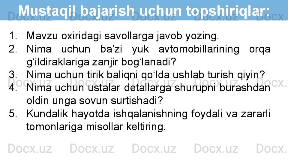 Mustaqil bajarish uchun topshiriqlar:
1. Mavzu oxiridagi savollarga javob yozing.
2. Nima  uchun  ba’zi  yuk  avtomobillarining  orqa 
g‘ildiraklariga zanjir bog‘lanadi?
3. Nima uchun tirik baliqni qo‘lda ushlab turish qiyin?
4. Nima uchun ustalar detallarga shurupni burashdan 
oldin unga sovun surtishadi?
5. Kundalik  hayotda  ishqalanishning  foydali  va  zararli 
tomonlariga misollar keltiring. 