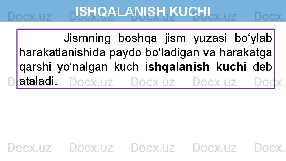 ISHQALANISH KUCHI
            Jismning  boshqa  jism  yuzasi  bo‘ylab 
harakatlanishida paydo bo‘ladigan va harakatga 
qarshi  yo‘nalgan  kuch  ishqalanish  kuchi  deb 
ataladi.