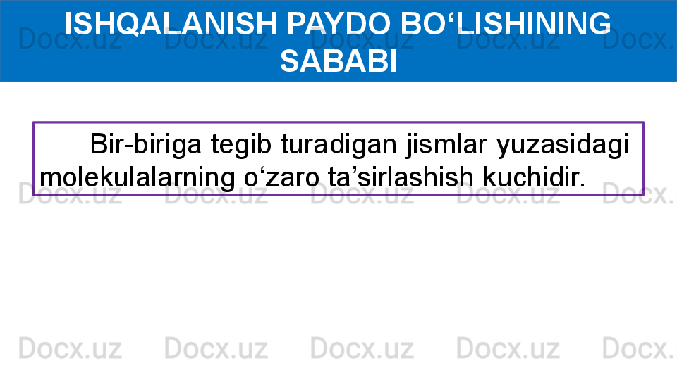 ISHQALANISH PAYDO BO‘LISHINING 
SABABI
       Bir-biriga tegib turadigan jismlar yuzasidagi  
molekulalarning o‘zaro ta’sirlashish kuchidir. 