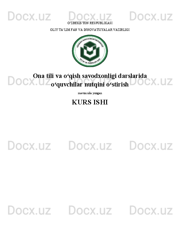 O’ZBEKISTON RESPUBLIKASI 
OLIY TA’LIM FAN VA INNOVATSIYALAR VAZIRLIGI
Ona tili va o qish savodxonligi darslaridaʻ
o quvchilar nutqini o stirish	
ʻ ʻ
mavzusida yozgan
KURS ISHI 