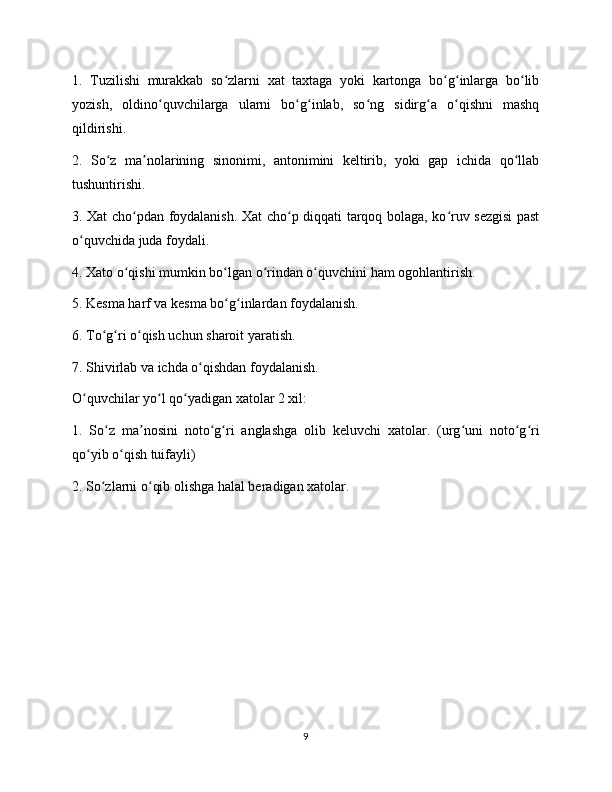 1.   Tuzilishi   murakkab   so zlarni   xat   taxtaga   yoki   kartonga   bo g inlarga   bo libʻ ʻ ʻ ʻ
yozish,   oldino quvchilarga   ularni   bo g inlab,   so ng   sidirg a   o qishni   mashq	
ʻ ʻ ʻ ʻ ʻ ʻ
qildirishi.
2.   So z   ma nolarining   sinonimi,   antonimini   keltirib,   yoki   gap   ichida   qo llab	
ʻ ʼ ʻ
tushuntirishi.
3. Xat cho pdan foydalanish. Xat cho p diqqati tarqoq bolaga, ko ruv sezgisi  past	
ʻ ʻ ʻ
o quvchida juda foydali.	
ʻ
4. Xato o qishi mumkin bo lgan o rindan o quvchini ham ogohlantirish.	
ʻ ʻ ʻ ʻ
5. Kesma harf va kesma bo g inlardan foydalanish.	
ʻ ʻ
6. To g ri o qish uchun sharoit yaratish.	
ʻ ʻ ʻ
7. Shivirlab va ichda o qishdan foydalanish.	
ʻ
O quvchilar yo l qo yadigan xatolar 2 xil:	
ʻ ʻ ʻ
1.   So z   ma nosini   noto g ri   anglashga   olib   keluvchi   xatolar.   (urg uni   noto g ri	
ʻ ʼ ʻ ʻ ʻ ʻ ʻ
qo yib o qish tuifayli)	
ʻ ʻ
2. So zlarni o qib olishga halal beradigan xatolar.	
ʻ ʻ
9