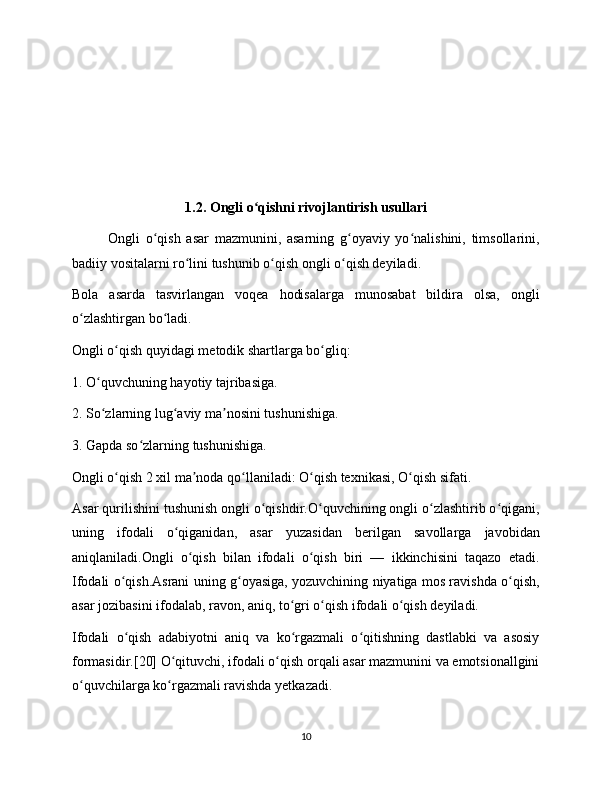 1.2. Ongli o qishni rivojlantirish usullariʻ
Ongli   o qish   asar   mazmunini,   asarning   g oyaviy   yo nalishini,   timsollarini,	
ʻ ʻ ʻ
badiiy vositalarni ro lini tushunib o qish ongli o qish deyiladi.	
ʻ ʻ ʻ
Bola   asarda   tasvirlangan   voqea   hodisalarga   munosabat   bildira   olsa,   ongli
o zlashtirgan bo ladi.	
ʻ ʻ
Ongli o qish quyidagi metodik shartlarga bo gliq:	
ʻ ʻ
1. O quvchuning hayotiy tajribasiga.	
ʻ
2. So zlarning lug aviy ma nosini tushunishiga.
ʻ ʻ ʼ
3. Gapda so zlarning tushunishiga.	
ʻ
Ongli o qish 2 xil ma noda qo llaniladi: O qish texnikasi, O qish sifati.	
ʻ ʼ ʻ ʻ ʻ
Asar qurilishini tushunish ongli o qishdir.O quvchining ongli o zlashtirib o qigani,	
ʻ ʻ ʻ ʻ
uning   ifodali   o qiganidan,   asar   yuzasidan   berilgan   savollarga   javobidan	
ʻ
aniqlaniladi.Ongli   o qish   bilan   ifodali   o qish   biri   —   ikkinchisini   taqazo   etadi.	
ʻ ʻ
Ifodali o qish.Asrani uning g oyasiga, yozuvchining niyatiga mos ravishda o qish,	
ʻ ʻ ʻ
asar jozibasini ifodalab, ravon, aniq, to gri o qish ifodali o qish deyiladi.	
ʻ ʻ ʻ
Ifodali   o qish   adabiyotni   aniq   va   ko rgazmali   o qitishning   dastlabki   va   asosiy	
ʻ ʻ ʻ
formasidir.[20] O qituvchi, ifodali o qish orqali asar mazmunini va emotsionallgini	
ʻ ʻ
o quvchilarga ko rgazmali ravishda yetkazadi.	
ʻ ʻ
10 