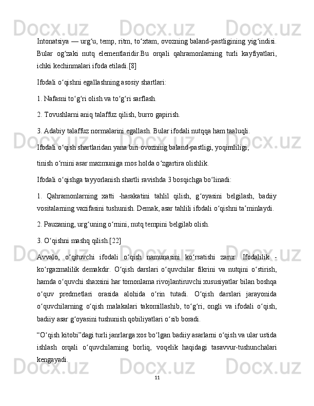 Intonatsiya — urg u, temp, ritm, to xtam, ovozning baland-pastligining yig indisi.ʻ ʻ ʻ
Bular   og zaki   nutq   elementlaridir.Bu   orqali   qahramonlarning   turli   kayfiyatlari,	
ʻ
ichki kechinmalari ifoda etiladi.[8]
Ifodali o qishni egallashning asosiy shartlari:
ʻ
1. Nafasni to g ri olish va to g ri sarflash.	
ʻ ʻ ʻ ʻ
2. Tovushlarni aniq talaffuz qilish, burro gapirish.
3. Adabiy talaffuz normalarini egallash. Bular ifodali nutqqa ham taaluqli.
Ifodali o qish shartlaridan yana biri ovozning baland-pastligi, yoqimliligi,	
ʻ
tinish o rnini asar mazmuniga mos holda o zgartira olishlik.
ʻ ʻ
Ifodali o qishga tayyorlanish shartli ravishda 3 bosqichga bo linadi:
ʻ ʻ
1.   Qahramonlarning   xatti   -harakatini   tahlil   qilish,   g oyasini   belgilash,   badiiy	
ʻ
vositalarning vazifasini tushunish. Demak, asar tahlili ifodali o qishni ta minlaydi.	
ʻ ʼ
2. Pauzaning, urg uning o rnini, nutq tempini belgilab olish.	
ʻ ʻ
3. O qishni mashq qilish.[22]	
ʻ
Avvalo,   o qituvchi   ifodali   o qish   namunasini   ko rsatishi   zarur.   Ifodalilik   -	
ʻ ʻ ʻ
ko rgazmalilik   demakdir.   O qish   darslari   o quvchilar   fikrini   va   nutqini   o stirish,	
ʻ ʻ ʻ ʻ
hamda o quvchi shaxsini har tomonlama rivojlantiruvchi xususiyatlar bilan boshqa	
ʻ
o quv   predmetlari   orasida   alohida   o rin   tutadi.   O qish   darslari   jarayonida	
ʻ ʻ ʻ
o quvchilarning   o qish   malakalari   takomillashib,   to g ri,   ongli   va   ifodali   o qish,
ʻ ʻ ʻ ʻ ʻ
badiiy asar g oyasini tushunish qobiliyatlari o sib boradi.	
ʻ ʻ
“O qish kitobi”dagi turli janrlarga xos bo lgan badiiy asarlarni o qish va ular ustida	
ʻ ʻ ʻ
ishlash   orqali   o quvchilarning   borliq,   voqelik   haqidagi   tasavvur-tushunchalari	
ʻ
kengayadi.
11 