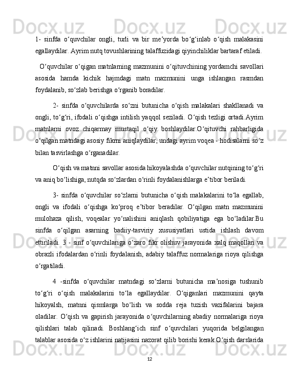 1-   sinfda   o quvchilar   ongli,   turli   va   bir   me yorda   bo g inlab   o qish   malakasiniʻ ʼ ʻ ʻ ʻ
egallaydilar. Ayrim nutq tovushlarining talaffuzidagi qiyinchiliklar bartaraf etiladi.
   O quvchilar o qigan matnlarning mazmunini o qituvchining yordamchi savollari	
ʻ ʻ ʻ
asosida   hamda   kichik   hajmdagi   matn   mazmunini   unga   ishlangan   rasmdan
foydalanib, so zlab berishga o rganib boradilar.	
ʻ ʻ
2-   sinfda   o quvchilarda   so zni   butunicha   o qish   malakalari   shakllanadi   va	
ʻ ʻ ʻ
ongli, to g ri, ifodali o qishga intilish yaqqol seziladi. O qish tezligi ortadi.Ayrim	
ʻ ʻ ʻ ʻ
matnlarni   ovoz   chiqarmay   mustaqil   o qiy   boshlaydilar.O qituvchi   rahbarligida	
ʻ ʻ
o qilgan matndagi asosiy fikrni aniqlaydilar, undagi ayrim voqea - hodisalarni so z	
ʻ ʻ
bilan tasvirlashga o rganadilar.	
ʻ
O qish va matnni savollar asosida hikoyalashda o quvchilar nutqining to g ri	
ʻ ʻ ʻ ʻ
va aniq bo lishiga, nutqda so zlardan o rinli foydalanishlarga e tibor beriladi.	
ʻ ʻ ʻ ʼ
3-   sinfda   o quvchilar   so zlarni   butunicha   o qish   malakalarini   to la   egallab,	
ʻ ʻ ʻ ʻ
ongli   va   ifodali   o qishga   ko proq   e tibor   beradilar.   O qilgan   matn   mazmunini
ʻ ʻ ʼ ʻ
mulohaza   qilish,   voqealar   yo nalishini   aniqlash   qobiliyatiga   ega   bo ladilar.Bu	
ʻ ʻ
sinfda   o qilgan   asarning   badiiy-tasviriy   xususiyatlari   ustida   ishlash   davom	
ʻ
ettiriladi.   3  -   sinf   o quvchilariga   o zaro   fikr   olishuv   jarayonida   xalq  maqollari   va	
ʻ ʻ
obrazli   ifodalardan   o rinli   foydalanish,   adabiy   talaffuz   normalariga   rioya   qilishga
ʻ
o rgatiladi.	
ʻ
4   -sinfda   o quvchilar   matndagi   so zlarni   butunicha   ma nosiga   tushunib	
ʻ ʻ ʼ
to g ri   o qish   malakalarini   to la   egallaydilar.   O qiganlari   mazmunini   qayta	
ʻ ʻ ʻ ʻ ʻ
hikoyalsh,   matnni   qismlarga   bo lish   va   sodda   reja   tuzish   vazifalarini   bajara	
ʻ
oladilar.   O qish   va   gapirish   jarayonida   o quvchilarning   abadiy   normalariga   rioya	
ʻ ʻ
qilishlari   talab   qilinadi.   Boshlang ich   sinf   o quvchilari   yuqorida   belgilangan	
ʻ ʻ
talablar asosida o z ishlarini natijasini nazorat qilib borishi kerak.O qish darslarida	
ʻ ʻ
12 