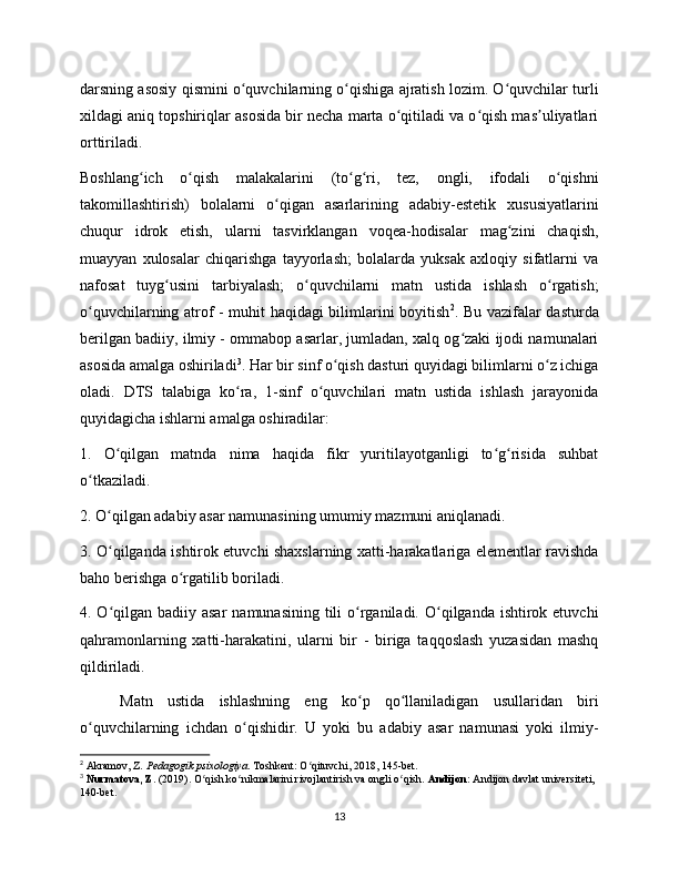 darsning asosiy qismini o quvchilarning o qishiga ajratish lozim. O quvchilar turliʻ ʻ ʻ
xildagi aniq topshiriqlar asosida bir necha marta o qitiladi va o qish mas uliyatlari	
ʻ ʻ ʼ
orttiriladi.
Boshlang ich   o qish   malakalarini   (to g ri,   tez,   ongli,   ifodali   o qishni	
ʻ ʻ ʻ ʻ ʻ
takomillashtirish)   bolalarni   o qigan   asarlarining   adabiy-estetik   xususiyatlarini	
ʻ
chuqur   idrok   etish,   ularni   tasvirklangan   voqea-hodisalar   mag zini   chaqish,	
ʻ
muayyan   xulosalar   chiqarishga   tayyorlash;   bolalarda   yuksak   axloqiy   sifatlarni   va
nafosat   tuyg usini   tarbiyalash;   o quvchilarni   matn   ustida   ishlash   o rgatish;	
ʻ ʻ ʻ
o quvchilarning atrof - muhit haqidagi bilimlarini boyitish	
ʻ 2
. Bu vazifalar dasturda
berilgan badiiy, ilmiy - ommabop asarlar, jumladan, xalq og zaki ijodi namunalari	
ʻ
asosida amalga oshiriladi 3
. Har bir sinf o qish dasturi quyidagi bilimlarni o z ichiga	
ʻ ʻ
oladi.   DTS   talabiga   ko ra,   1-sinf   o quvchilari   matn   ustida   ishlash   jarayonida	
ʻ ʻ
quyidagicha ishlarni amalga oshiradilar:
1.   O qilgan   matnda   nima   haqida   fikr   yuritilayotganligi   to g risida   suhbat	
ʻ ʻ ʻ
o tkaziladi.	
ʻ
2. O qilgan adabiy asar namunasining umumiy mazmuni aniqlanadi.	
ʻ
3. O qilganda ishtirok etuvchi shaxslarning xatti-harakatlariga elementlar ravishda
ʻ
baho berishga o rgatilib boriladi.	
ʻ
4. O qilgan badiiy asar  namunasining tili  o rganiladi. O qilganda ishtirok etuvchi	
ʻ ʻ ʻ
qahramonlarning   xatti-harakatini,   ularni   bir   -   biriga   taqqoslash   yuzasidan   mashq
qildiriladi.
Matn   ustida   ishlashning   eng   ko p   qo llaniladigan   usullaridan   biri	
ʻ ʻ
o quvchilarning   ichdan   o qishidir.   U   yoki   bu   adabiy   asar   namunasi   yoki   ilmiy-	
ʻ ʻ
2
 Akramov, Z.  Pedagogik psixologiya . Toshkent: O qituvchi, 2018, 145-bet.	
ʻ
3
  Nurmatova, Z.  (2019). O qish ko nikmalarini rivojlantirish va ongli o qish. 	
ʻ ʻ ʻ Andijon:  Andijon davlat universiteti, 
140-bet.
13 